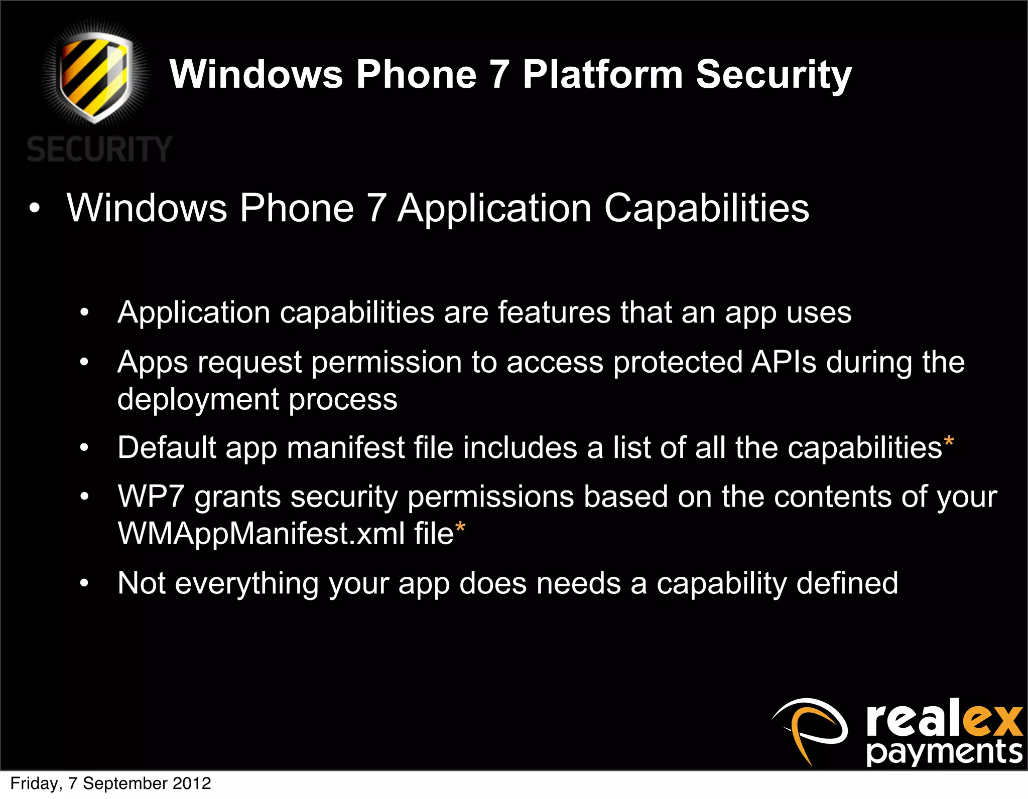 Windows Phone 7 Platform Security


  • Windows Phone 7 Application Capabilities

        • Application capabilities are features that an app uses
        • Apps request permission to access protected APIs during the
          deployment process
        • Default app manifest file includes a list of all the capabilities*
        • WP7 grants security permissions based on the contents of your
          WMAppManifest.xml file*
        • Not everything your app does needs a capability defined




Friday, 7 September 2012
 