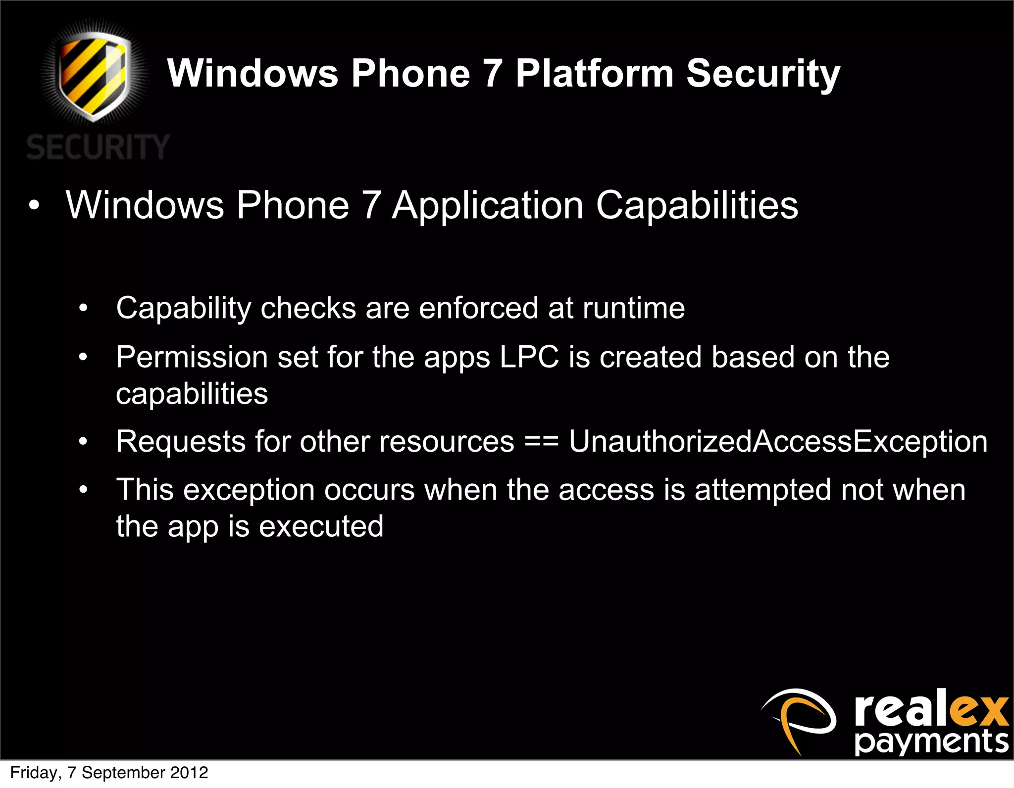 Windows Phone 7 Platform Security


  • Windows Phone 7 Application Capabilities

        • Capability checks are enforced at runtime
        • Permission set for the apps LPC is created based on the
          capabilities
        • Requests for other resources == UnauthorizedAccessException
        • This exception occurs when the access is attempted not when
          the app is executed




Friday, 7 September 2012
 