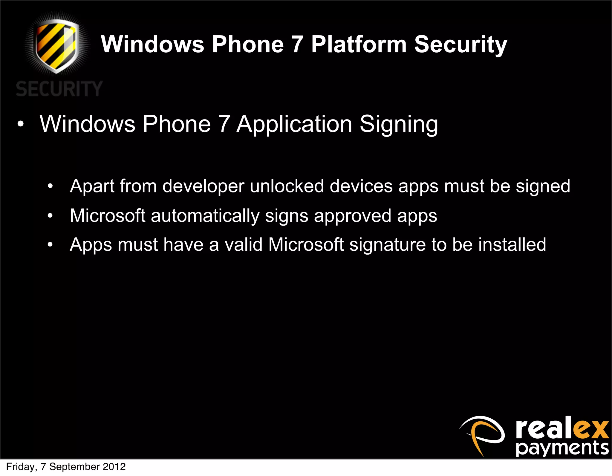 Windows Phone 7 Platform Security


  • Windows Phone 7 Application Signing

        • Apart from developer unlocked devices apps must be signed
        • Microsoft automatically signs approved apps
        • Apps must have a valid Microsoft signature to be installed




Friday, 7 September 2012
 