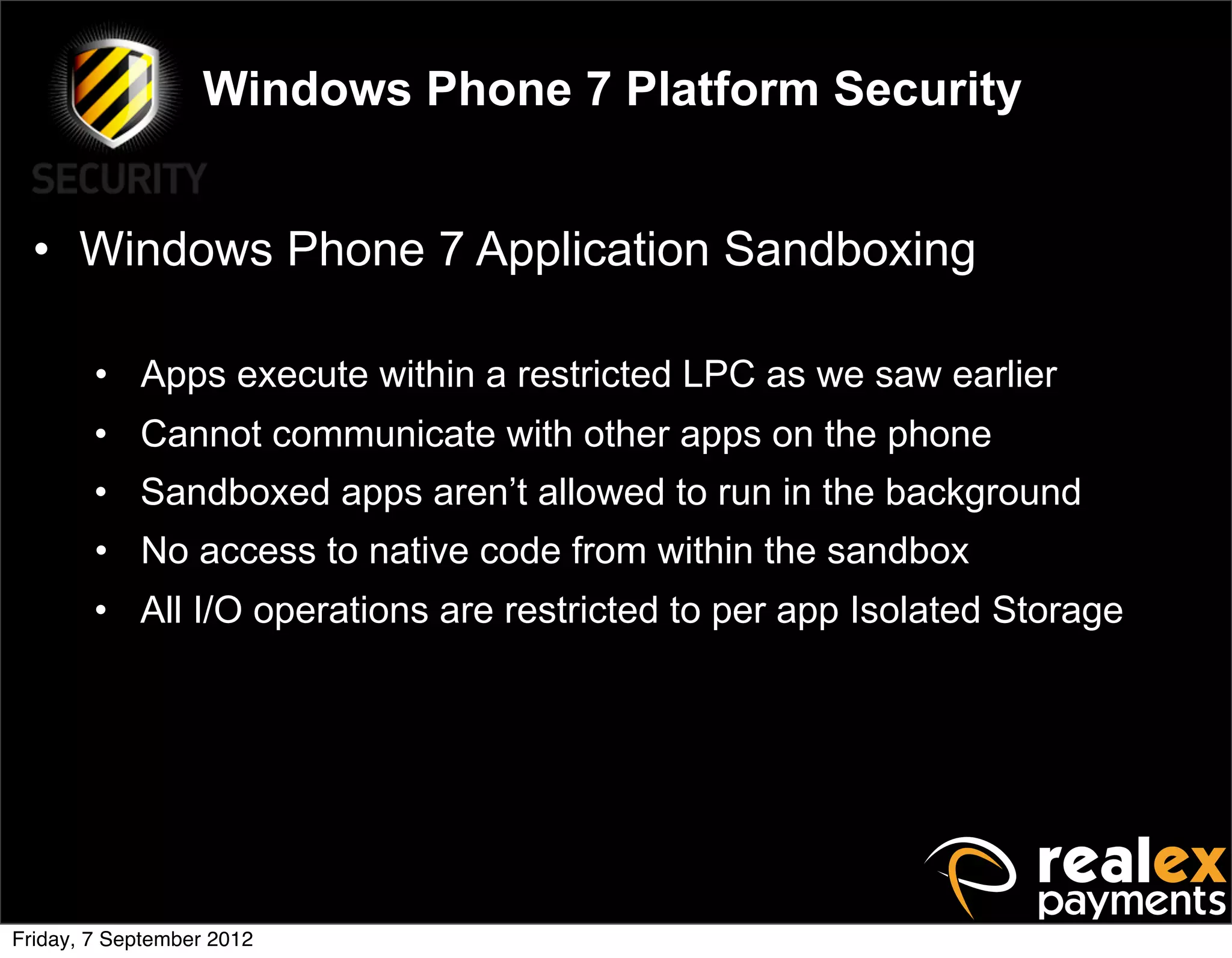 Windows Phone 7 Platform Security


  • Windows Phone 7 Application Sandboxing

        • Apps execute within a restricted LPC as we saw earlier
        • Cannot communicate with other apps on the phone
        • Sandboxed apps aren’t allowed to run in the background
        • No access to native code from within the sandbox
        • All I/O operations are restricted to per app Isolated Storage




Friday, 7 September 2012
 