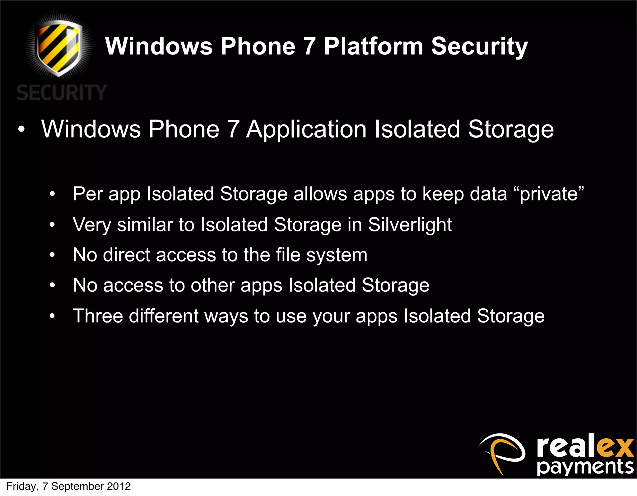 Windows Phone 7 Platform Security


  • Windows Phone 7 Application Isolated Storage

        • Per app Isolated Storage allows apps to keep data “private”
        • Very similar to Isolated Storage in Silverlight
        • No direct access to the file system
        • No access to other apps Isolated Storage
        • Three different ways to use your apps Isolated Storage




Friday, 7 September 2012
 