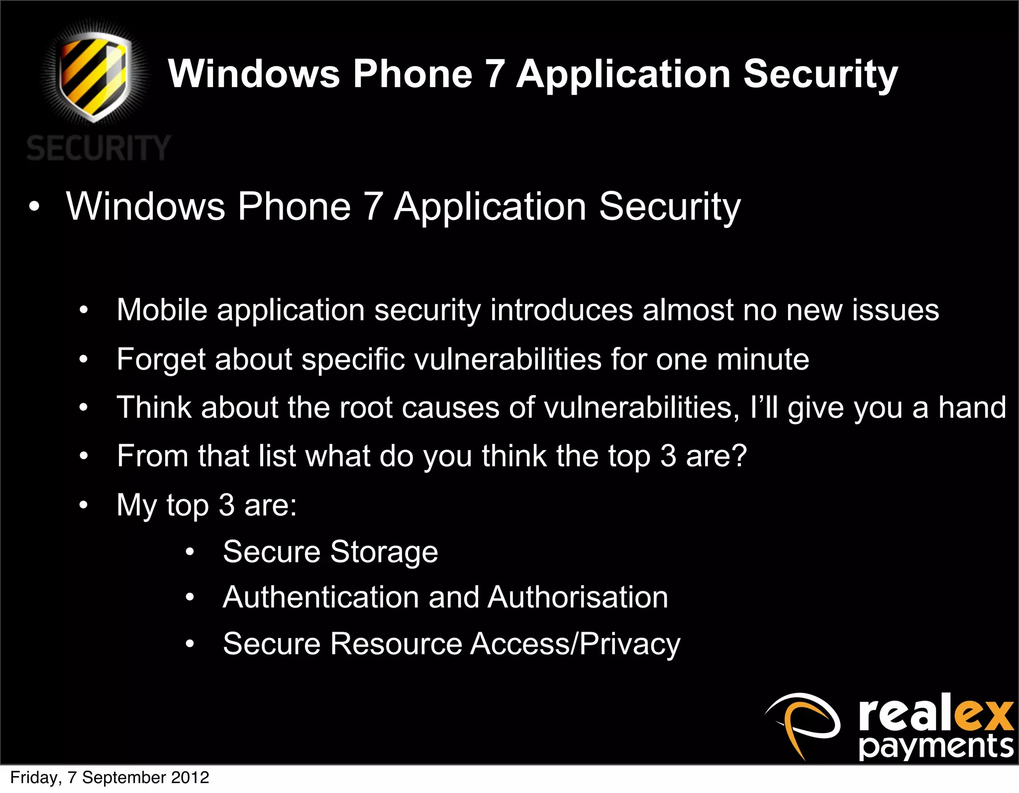 Windows Phone 7 Application Security


  • Windows Phone 7 Application Security

        • Mobile application security introduces almost no new issues
        • Forget about specific vulnerabilities for one minute
        • Think about the root causes of vulnerabilities, I’ll give you a hand
        • From that list what do you think the top 3 are?
        • My top 3 are:
               • Secure Storage
               • Authentication and Authorisation
               • Secure Resource Access/Privacy



Friday, 7 September 2012
 