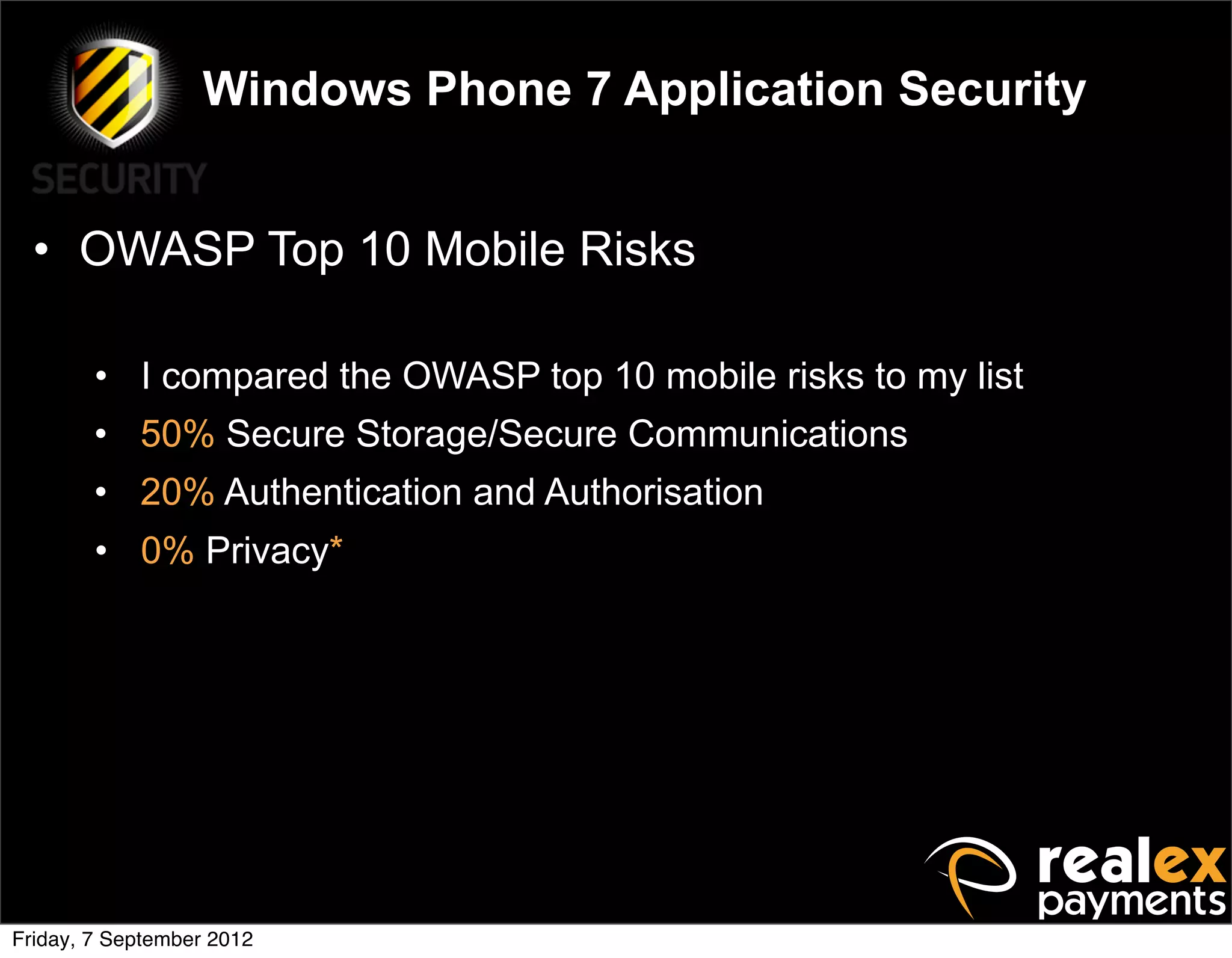 Windows Phone 7 Application Security


  • OWASP Top 10 Mobile Risks

        • I compared the OWASP top 10 mobile risks to my list
        • 50% Secure Storage/Secure Communications
        • 20% Authentication and Authorisation
        • 0% Privacy*




Friday, 7 September 2012
 