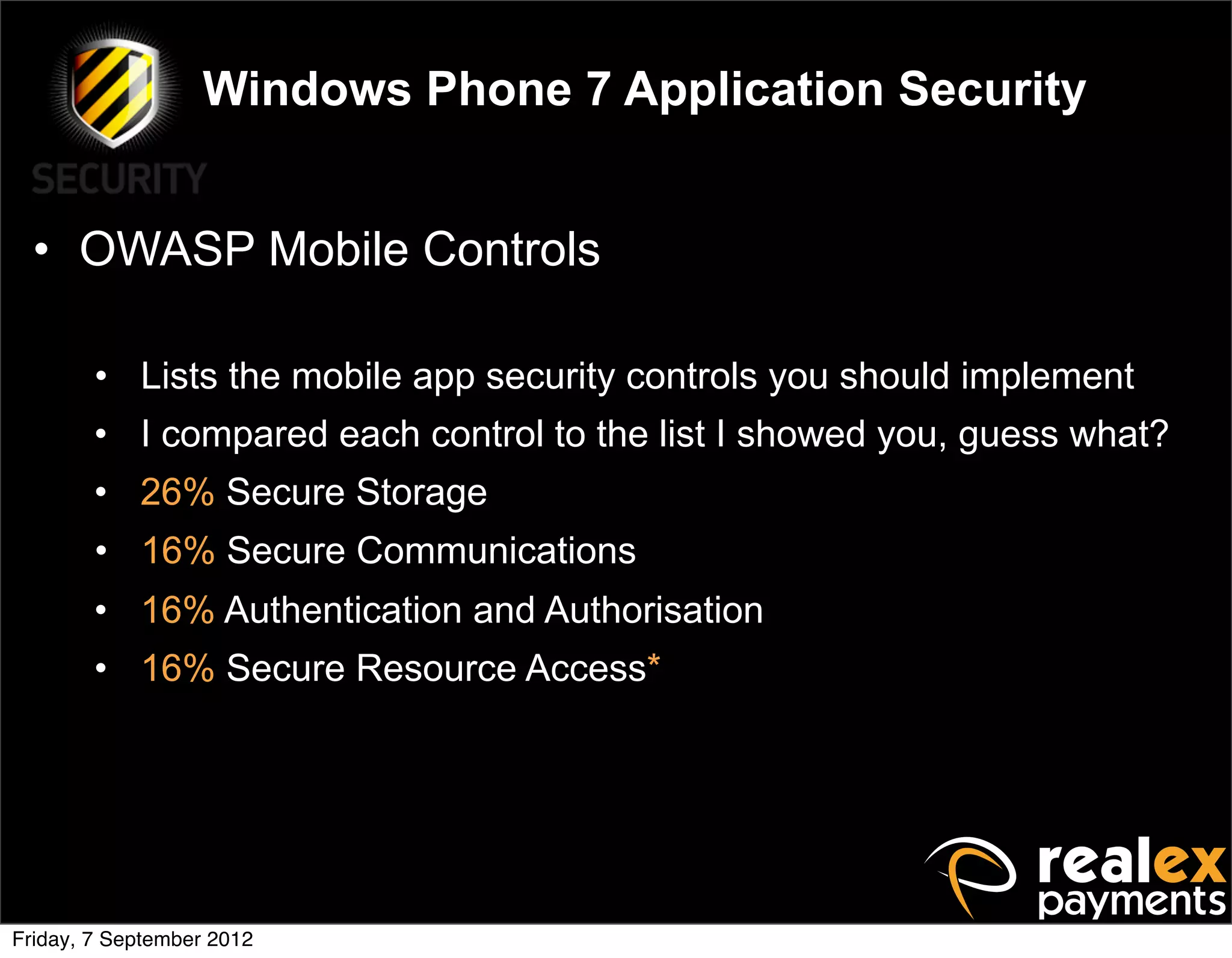 Windows Phone 7 Application Security


  • OWASP Mobile Controls

        • Lists the mobile app security controls you should implement
        • I compared each control to the list I showed you, guess what?
        • 26% Secure Storage
        • 16% Secure Communications
        • 16% Authentication and Authorisation
        • 16% Secure Resource Access*




Friday, 7 September 2012
 