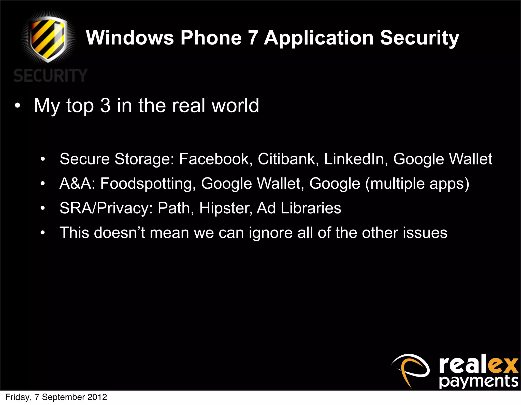 Windows Phone 7 Application Security


  • My top 3 in the real world

        • Secure Storage: Facebook, Citibank, LinkedIn, Google Wallet
        • A&A: Foodspotting, Google Wallet, Google (multiple apps)
        • SRA/Privacy: Path, Hipster, Ad Libraries
        • This doesn’t mean we can ignore all of the other issues




Friday, 7 September 2012
 