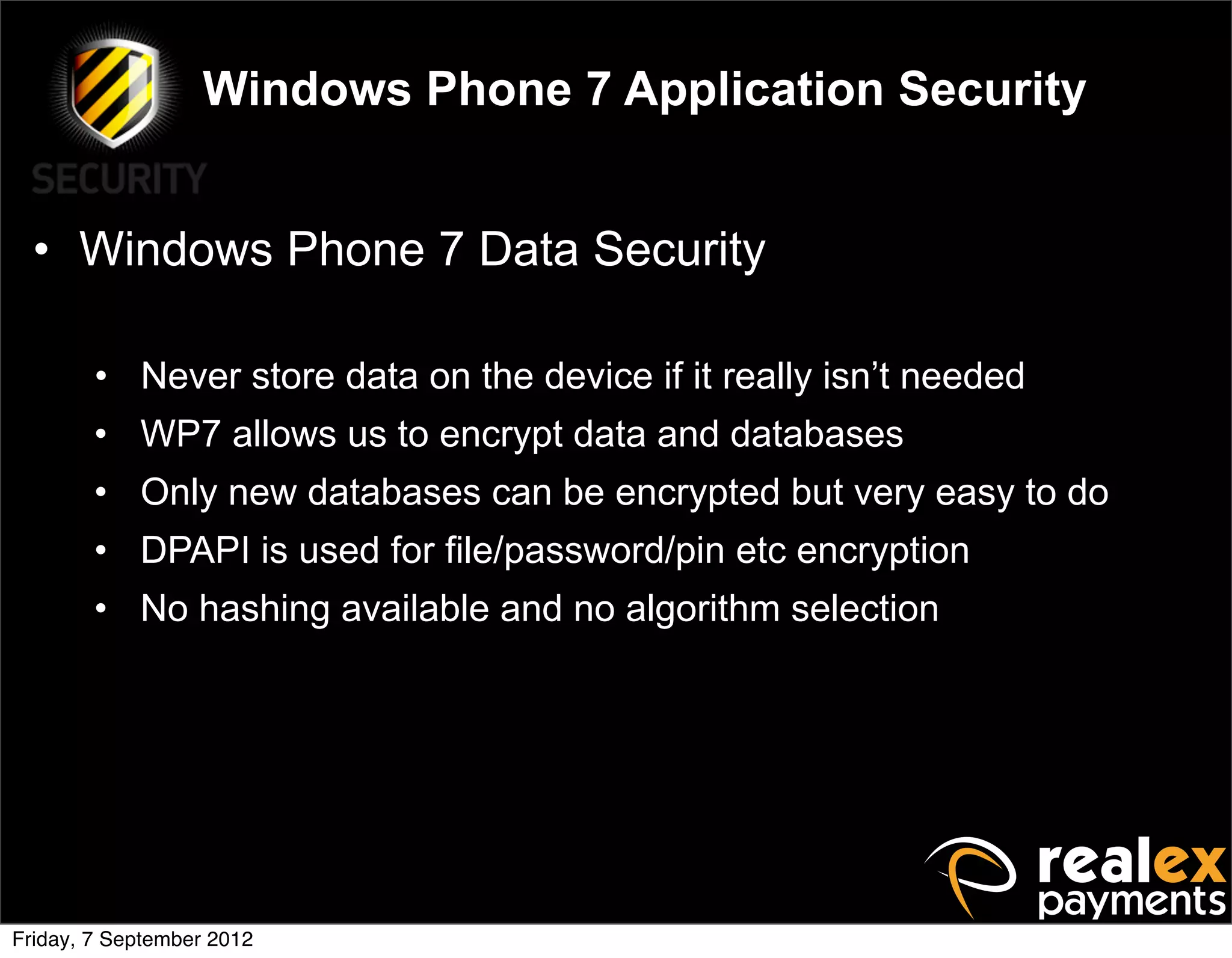 Windows Phone 7 Application Security


  • Windows Phone 7 Data Security

        • Never store data on the device if it really isn’t needed
        • WP7 allows us to encrypt data and databases
        • Only new databases can be encrypted but very easy to do
        • DPAPI is used for file/password/pin etc encryption
        • No hashing available and no algorithm selection




Friday, 7 September 2012
 