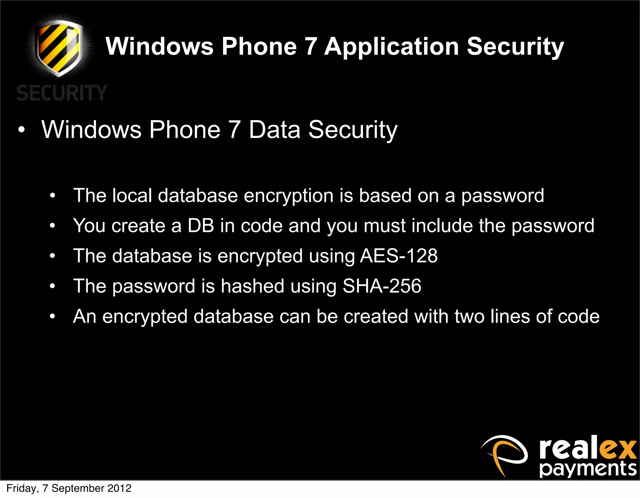 Windows Phone 7 Application Security


  • Windows Phone 7 Data Security

        • The local database encryption is based on a password
        • You create a DB in code and you must include the password
        • The database is encrypted using AES-128
        • The password is hashed using SHA-256
        • An encrypted database can be created with two lines of code




Friday, 7 September 2012
 