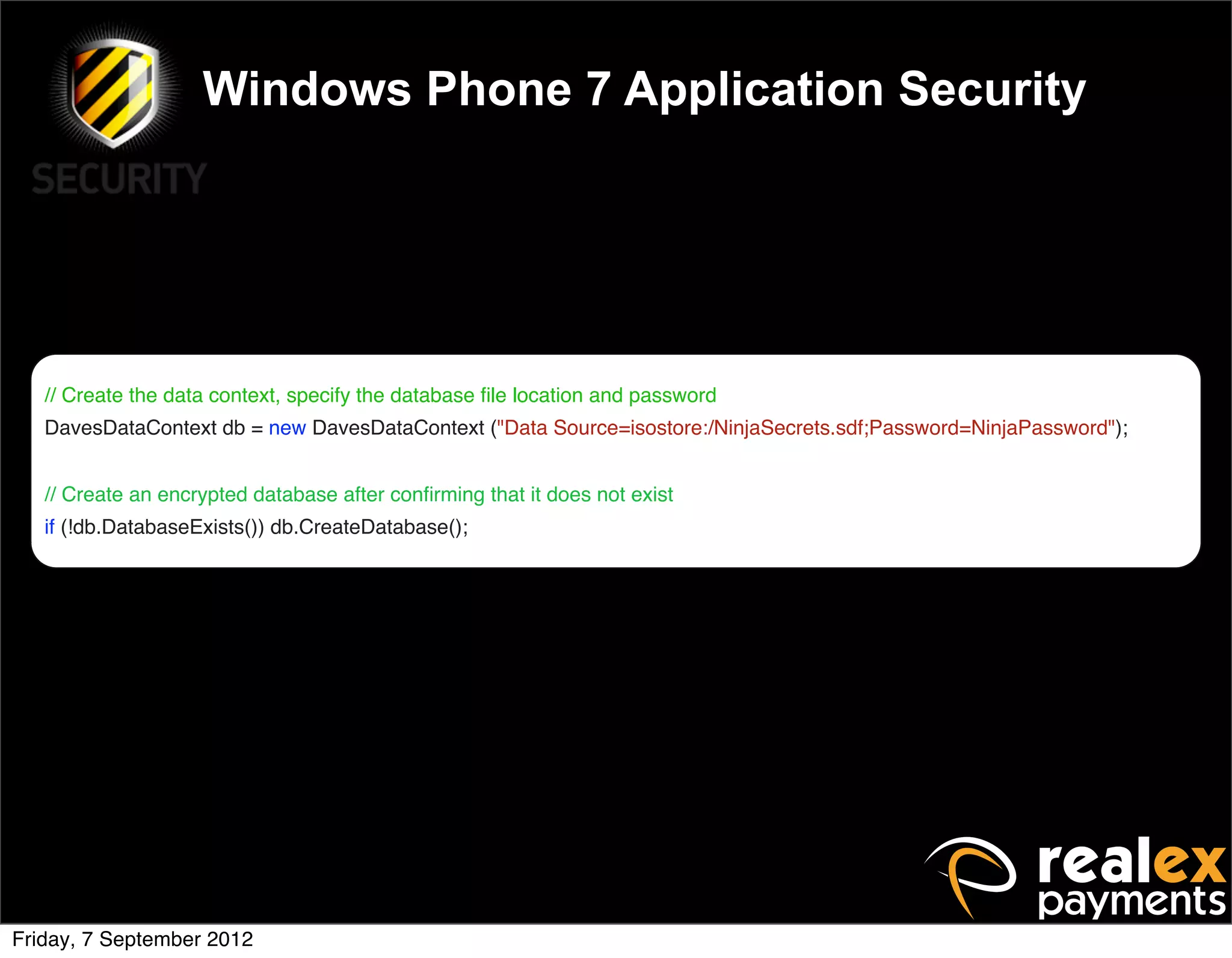 Windows Phone 7 Application Security




   // Create the data context, specify the database ﬁle location and password
   DavesDataContext db = new DavesDataContext ("Data Source=isostore:/NinjaSecrets.sdf;Password=NinjaPassword");


   // Create an encrypted database after conﬁrming that it does not exist
   if (!db.DatabaseExists()) db.CreateDatabase();




Friday, 7 September 2012
 