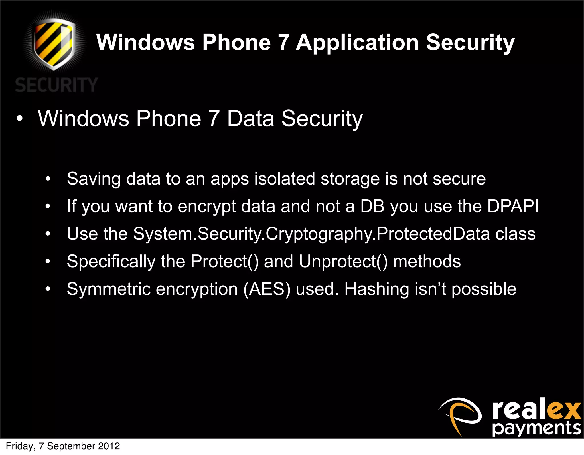 Windows Phone 7 Application Security


  • Windows Phone 7 Data Security

        • Saving data to an apps isolated storage is not secure
        • If you want to encrypt data and not a DB you use the DPAPI
        • Use the System.Security.Cryptography.ProtectedData class
        • Specifically the Protect() and Unprotect() methods
        • Symmetric encryption (AES) used. Hashing isn’t possible




Friday, 7 September 2012
 