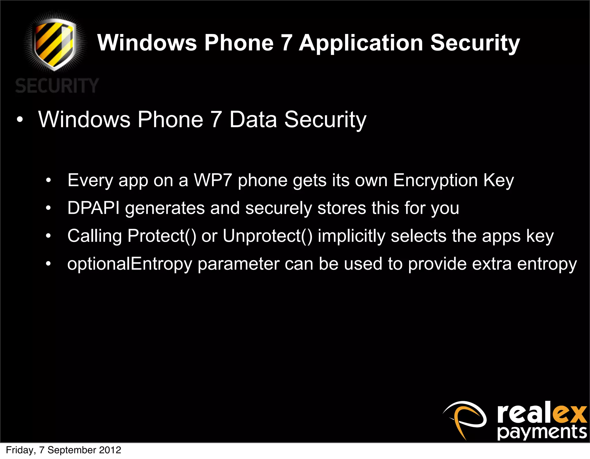 Windows Phone 7 Application Security


  • Windows Phone 7 Data Security

        • Every app on a WP7 phone gets its own Encryption Key
        • DPAPI generates and securely stores this for you
        • Calling Protect() or Unprotect() implicitly selects the apps key
        • optionalEntropy parameter can be used to provide extra entropy




Friday, 7 September 2012
 