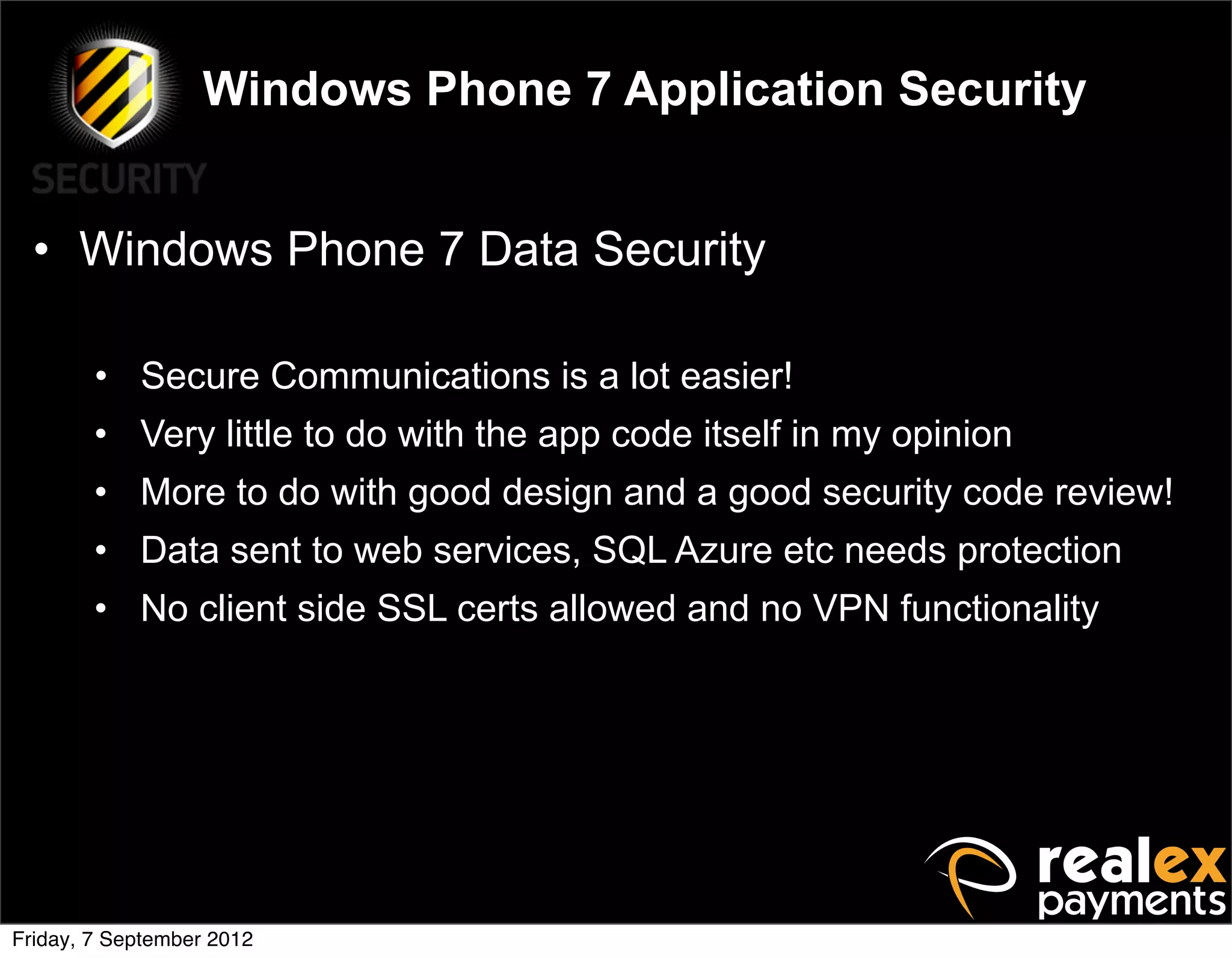 Windows Phone 7 Application Security


  • Windows Phone 7 Data Security

        • Secure Communications is a lot easier!
        • Very little to do with the app code itself in my opinion
        • More to do with good design and a good security code review!
        • Data sent to web services, SQL Azure etc needs protection
        • No client side SSL certs allowed and no VPN functionality




Friday, 7 September 2012
 