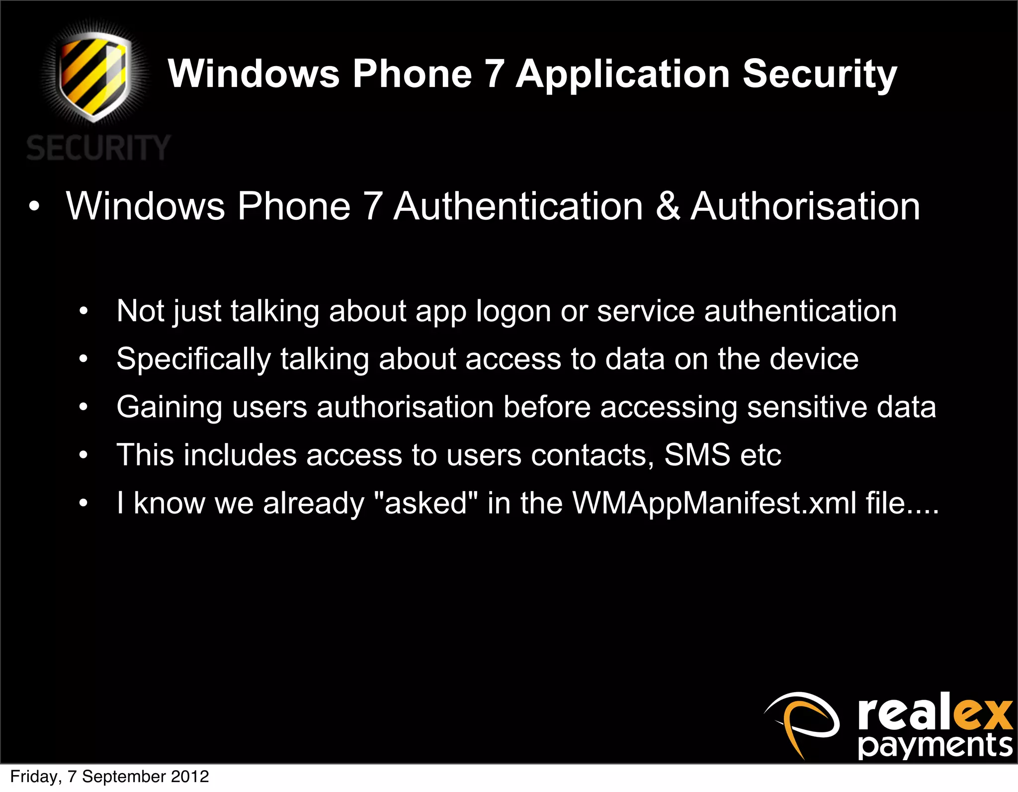 Windows Phone 7 Application Security


  • Windows Phone 7 Authentication & Authorisation

        • Not just talking about app logon or service authentication
        • Specifically talking about access to data on the device
        • Gaining users authorisation before accessing sensitive data
        • This includes access to users contacts, SMS etc
        • I know we already "asked" in the WMAppManifest.xml file....




Friday, 7 September 2012
 