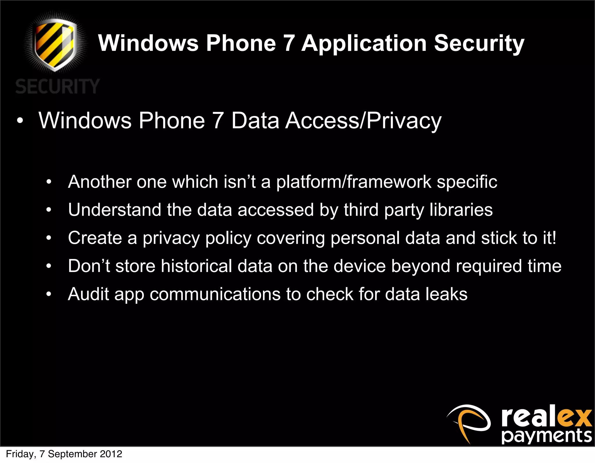 Windows Phone 7 Application Security


  • Windows Phone 7 Data Access/Privacy

        • Another one which isn’t a platform/framework specific
        • Understand the data accessed by third party libraries
        • Create a privacy policy covering personal data and stick to it!
        • Don’t store historical data on the device beyond required time
        • Audit app communications to check for data leaks




Friday, 7 September 2012
 