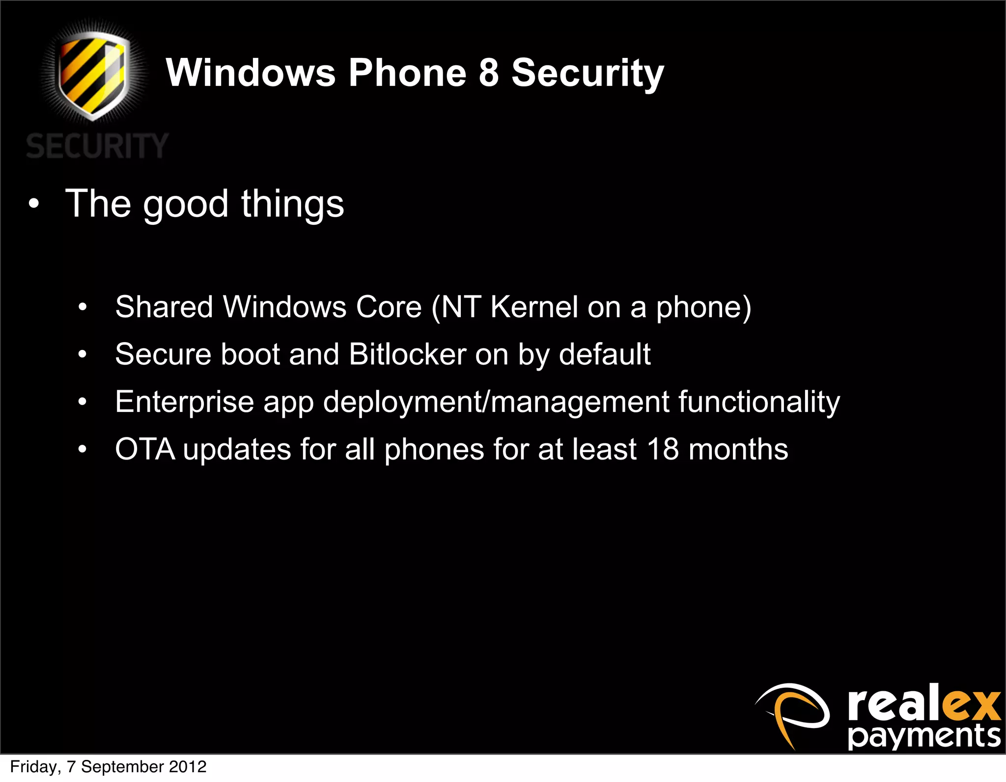 Windows Phone 8 Security


  • The good things

        • Shared Windows Core (NT Kernel on a phone)
        • Secure boot and Bitlocker on by default
        • Enterprise app deployment/management functionality
        • OTA updates for all phones for at least 18 months




Friday, 7 September 2012
 