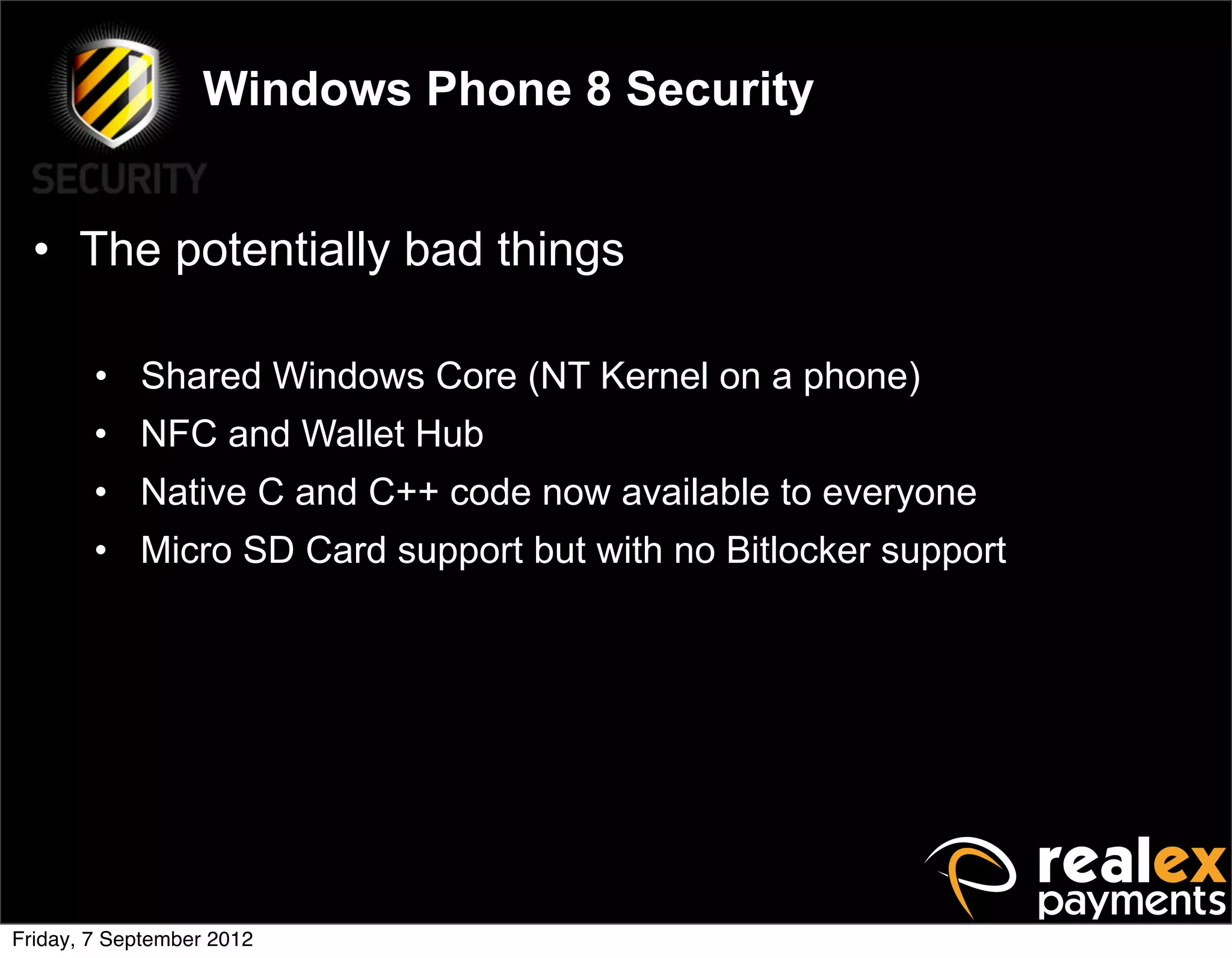 Windows Phone 8 Security


  • The potentially bad things

        • Shared Windows Core (NT Kernel on a phone)
        • NFC and Wallet Hub
        • Native C and C++ code now available to everyone
        • Micro SD Card support but with no Bitlocker support




Friday, 7 September 2012
 