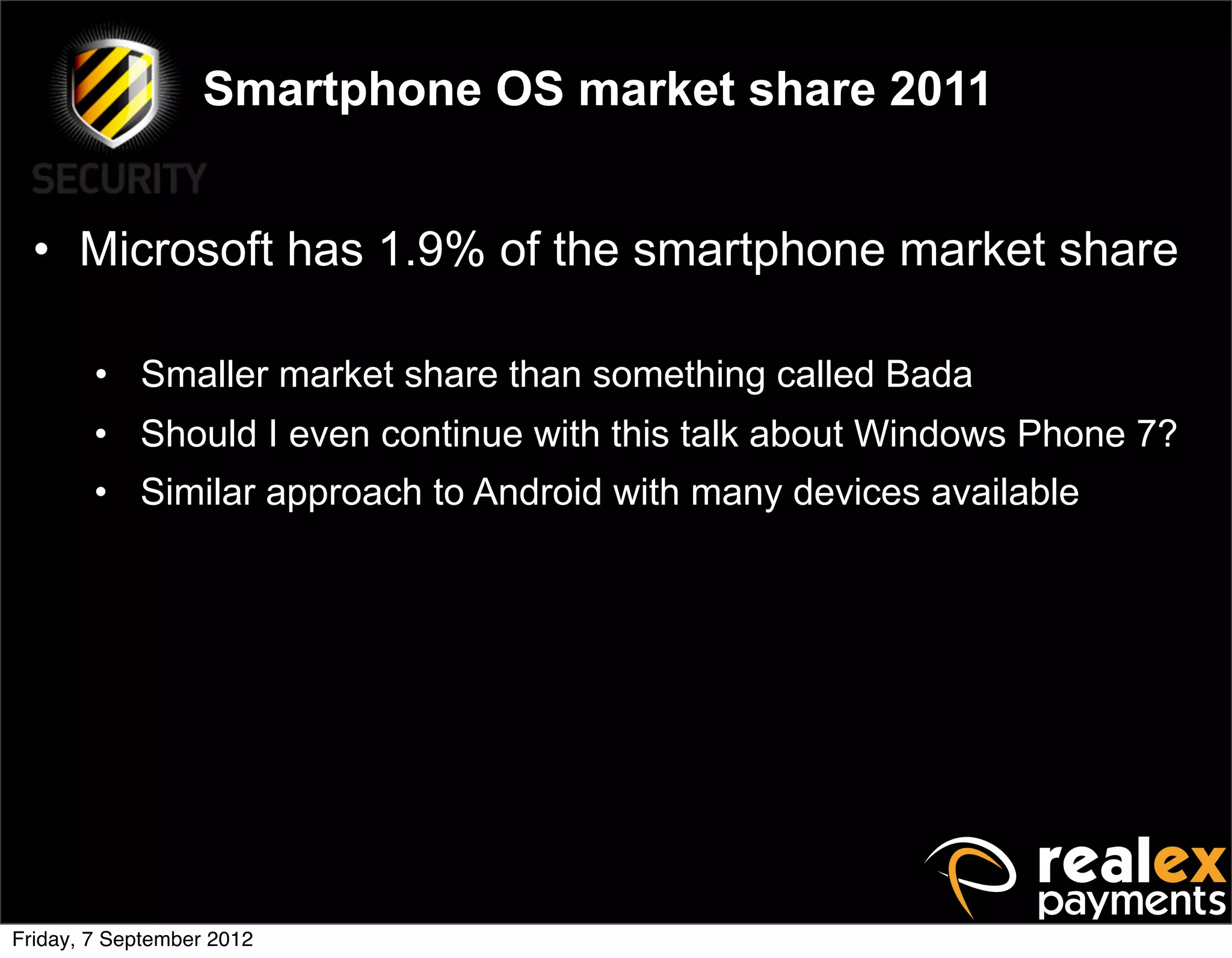Smartphone OS market share 2011


  • Microsoft has 1.9% of the smartphone market share

        • Smaller market share than something called Bada
        • Should I even continue with this talk about Windows Phone 7?
        • Similar approach to Android with many devices available




Friday, 7 September 2012
 
