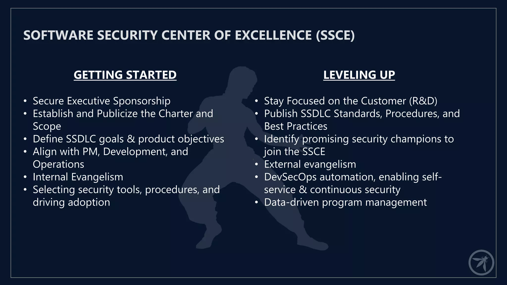 GETTING STARTED
• Secure Executive Sponsorship
• Establish and Publicize the Charter and
Scope
• Define SSDLC goals & product objectives
• Align with PM, Development, and
Operations
• Internal Evangelism
• Selecting security tools, procedures, and
driving adoption
SOFTWARE SECURITY CENTER OF EXCELLENCE (SSCE)
LEVELING UP
• Stay Focused on the Customer (R&D)
• Publish SSDLC Standards, Procedures, and
Best Practices
• Identify promising security champions to
join the SSCE
• External evangelism
• DevSecOps automation, enabling self-
service & continuous security
• Data-driven program management
 