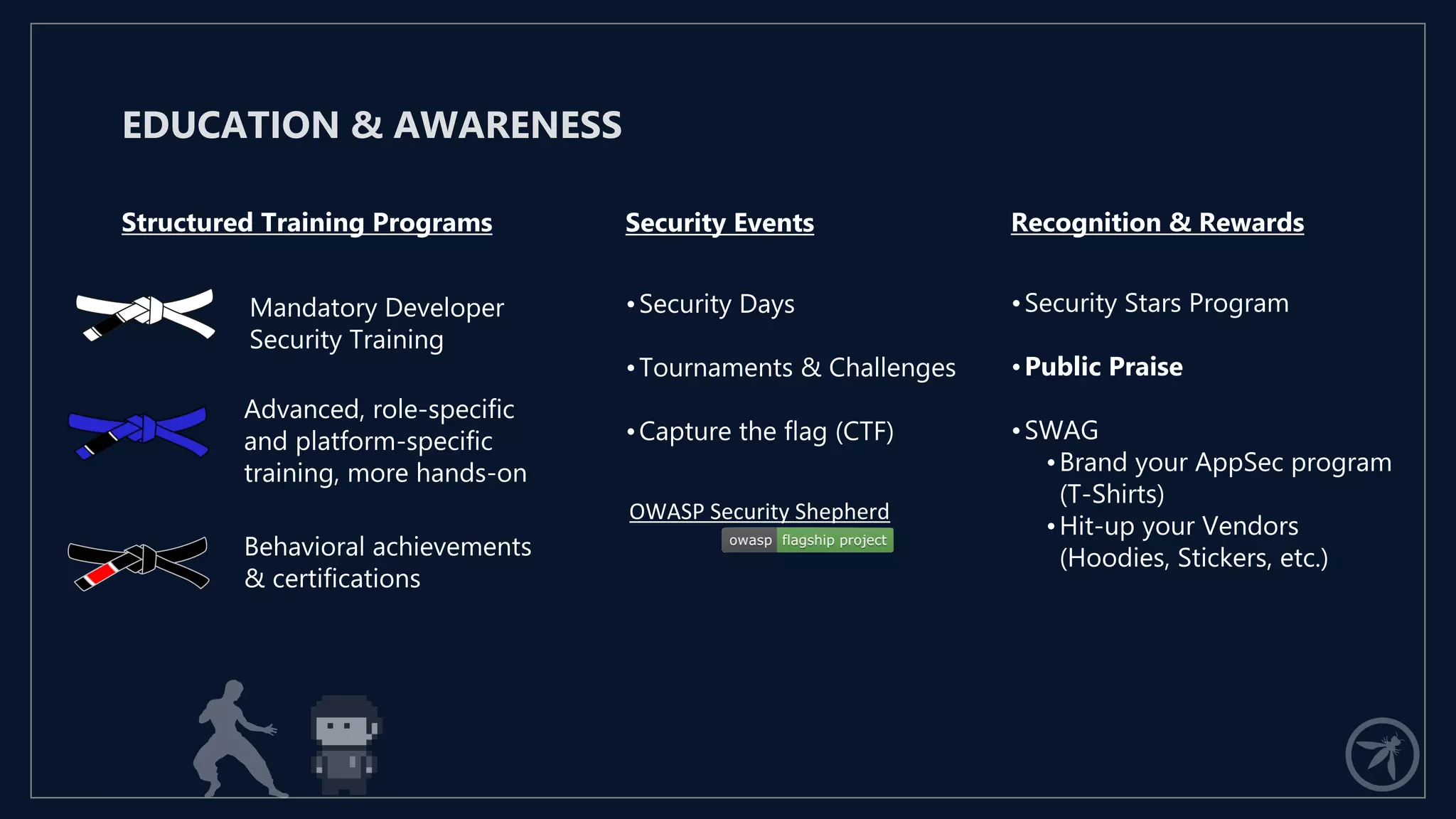 Mandatory Developer
Security Training
EDUCATION & AWARENESS
Structured Training Programs Security Events Recognition & Rewards
Advanced, role-specific
and platform-specific
training, more hands-on
Behavioral achievements
& certifications
•Security Days
•Tournaments & Challenges
•Capture the flag (CTF)
OWASP Security Shepherd
•Security Stars Program
•Public Praise
•SWAG
•Brand your AppSec program
(T-Shirts)
•Hit-up your Vendors
(Hoodies, Stickers, etc.)
 