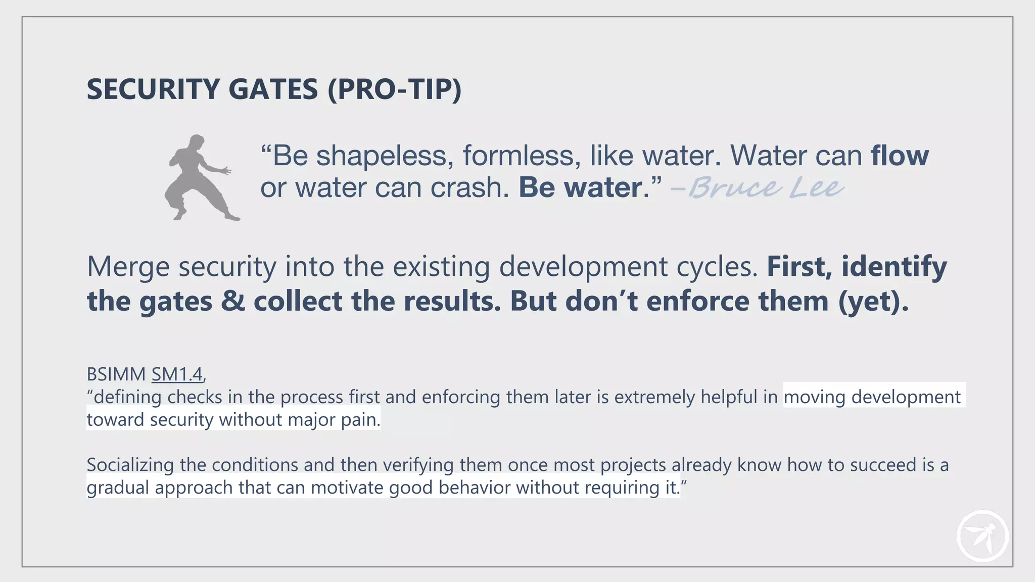 BSIMM SM1.4,
“defining checks in the process first and enforcing them later is extremely helpful in moving development
toward security without major pain.
Socializing the conditions and then verifying them once most projects already know how to succeed is a
gradual approach that can motivate good behavior without requiring it.”
SECURITY GATES (PRO-TIP)
Merge security into the existing development cycles. First, identify
the gates & collect the results. But don’t enforce them (yet).
“Be shapeless, formless, like water. Water can flow
or water can crash. Be water.” –Bruce Lee
 