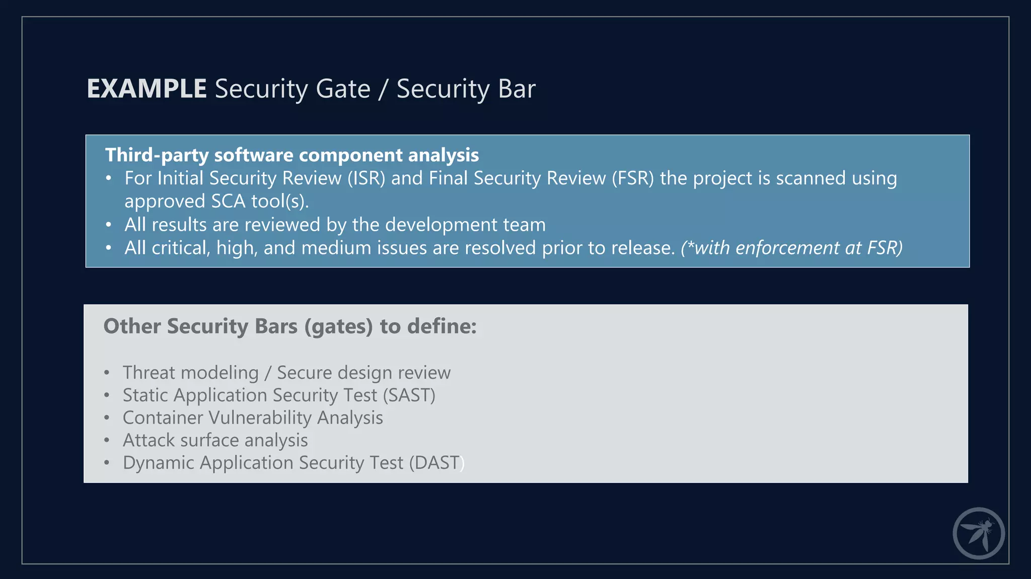 Third-party software component analysis
• For Initial Security Review (ISR) and Final Security Review (FSR) the project is scanned using
approved SCA tool(s).
• All results are reviewed by the development team
• All critical, high, and medium issues are resolved prior to release. (*with enforcement at FSR)
EXAMPLE Security Gate / Security Bar
Other Security Bars (gates) to define:
• Threat modeling / Secure design review
• Static Application Security Test (SAST)
• Container Vulnerability Analysis
• Attack surface analysis
• Dynamic Application Security Test (DAST)
 
