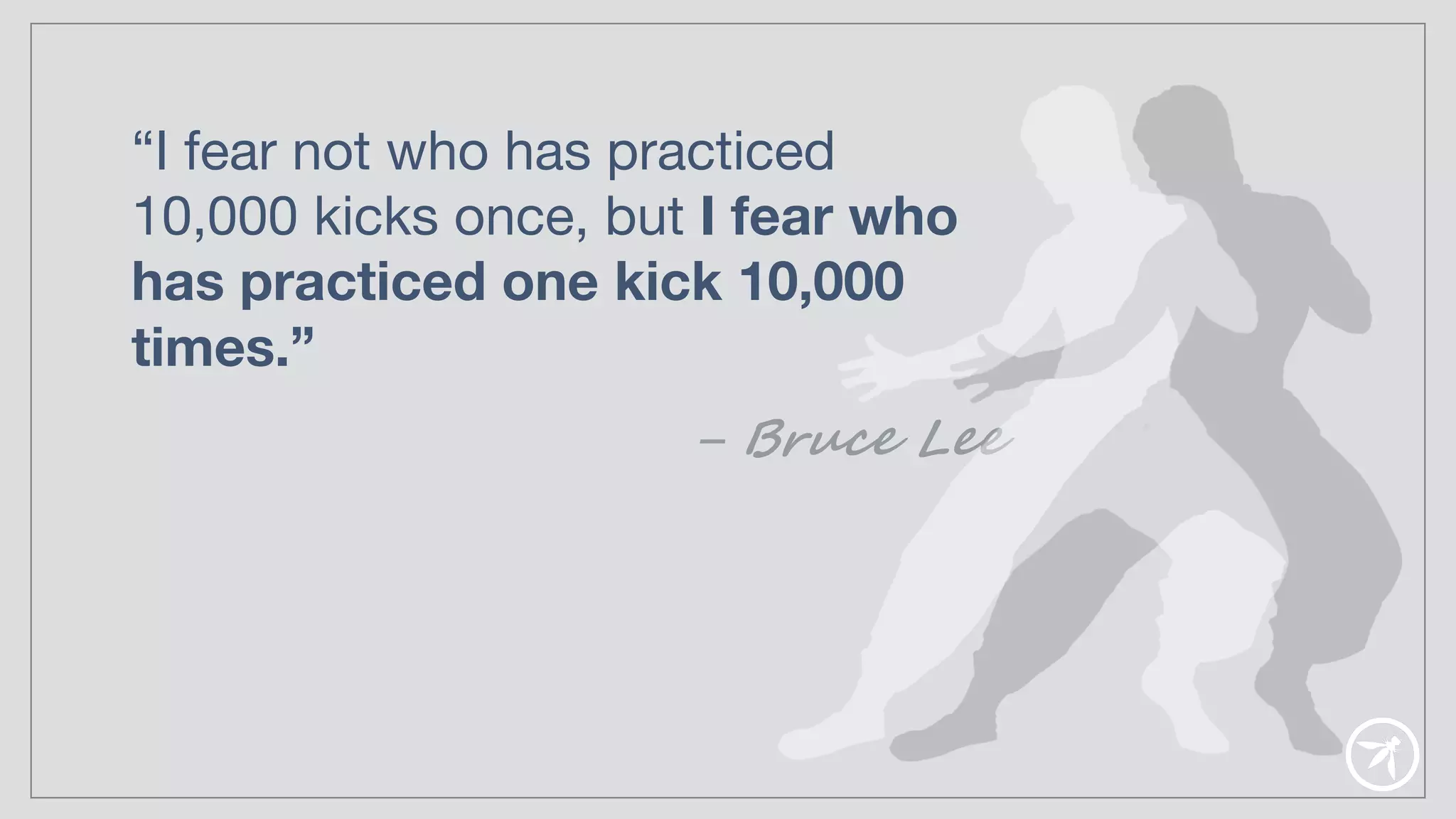 “I fear not who has practiced
10,000 kicks once, but I fear who
has practiced one kick 10,000
times.”
– Bruce Lee
 