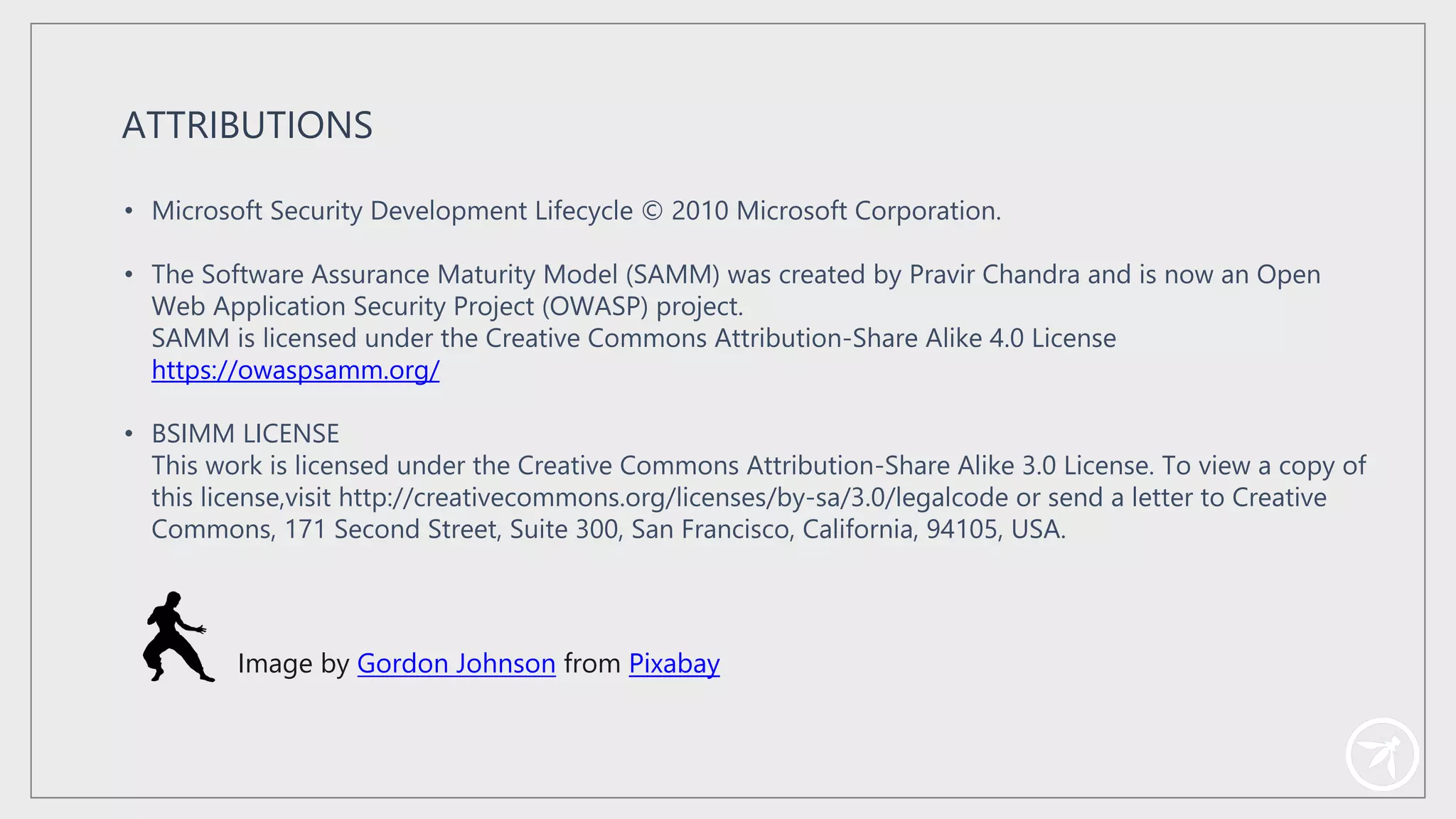 • Microsoft Security Development Lifecycle © 2010 Microsoft Corporation.
• The Software Assurance Maturity Model (SAMM) was created by Pravir Chandra and is now an Open
Web Application Security Project (OWASP) project.
SAMM is licensed under the Creative Commons Attribution-Share Alike 4.0 License
https://owaspsamm.org/
• BSIMM LICENSE
This work is licensed under the Creative Commons Attribution-Share Alike 3.0 License. To view a copy of
this license,visit http://creativecommons.org/licenses/by-sa/3.0/legalcode or send a letter to Creative
Commons, 171 Second Street, Suite 300, San Francisco, California, 94105, USA.
ATTRIBUTIONS
Image by Gordon Johnson from Pixabay
 