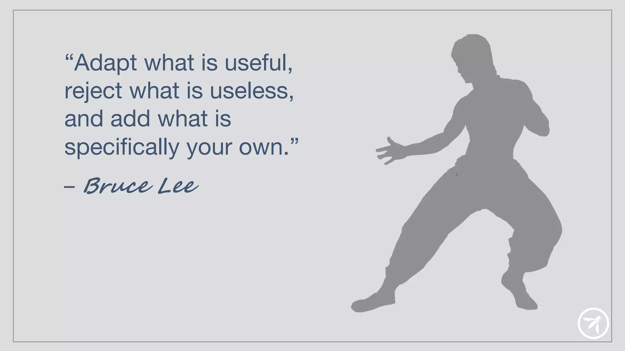 “Adapt what is useful,
reject what is useless,
and add what is
specifically your own.”
– Bruce Lee
 