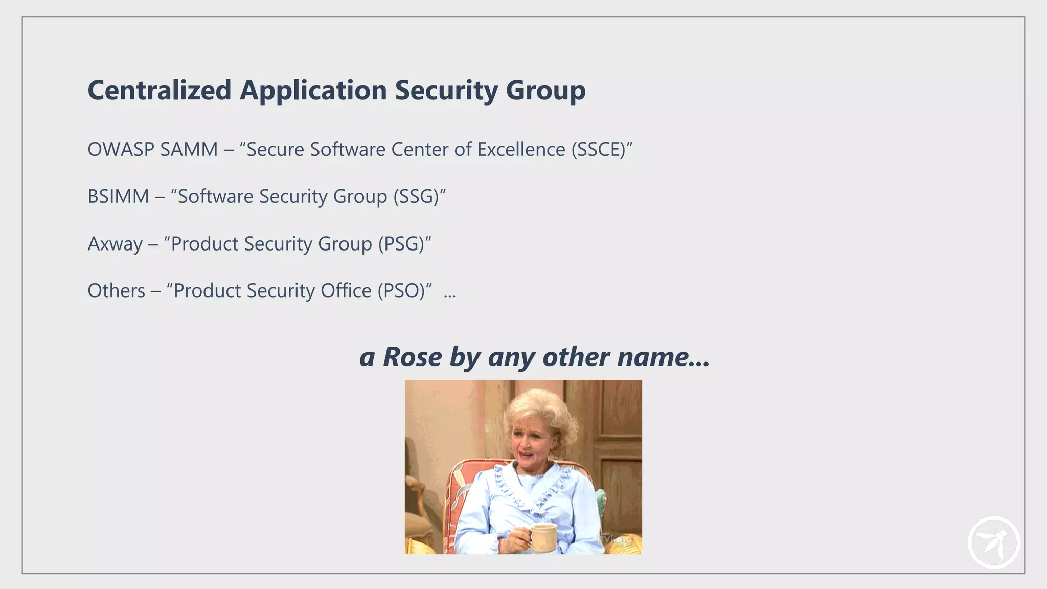 OWASP SAMM – “Secure Software Center of Excellence (SSCE)”
BSIMM – “Software Security Group (SSG)”
Axway – “Product Security Group (PSG)”
Others – “Product Security Office (PSO)” ...
Centralized Application Security Group
a Rose by any other name...
 