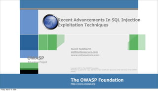Recent Advancements In SQL Injection
                                             Exploitation Techniques




                                                  Sumit Siddharth
                                                  sid@notsosecure.com
                                                  www.notsosecure.com
                         OWASP
                         Education Project

                                                  Copyright 2007 © The OWASP Foundation
                                                  Permission is granted to copy, distribute and/or modify this document under the terms of the OWASP
                                                  License.




                                                  The OWASP Foundation
                                                  http://www.owasp.org

Friday, March 13, 2009
 