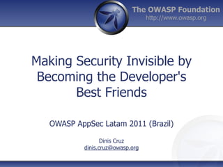The OWASP Foundation
                                  http://www.owasp.org




Making Security Invisible by
 Becoming the Developer's
       Best Friends

   OWASP AppSec Latam 2011 (Brazil)

                  Dinis Cruz
           dinis.cruz@owasp.org
 