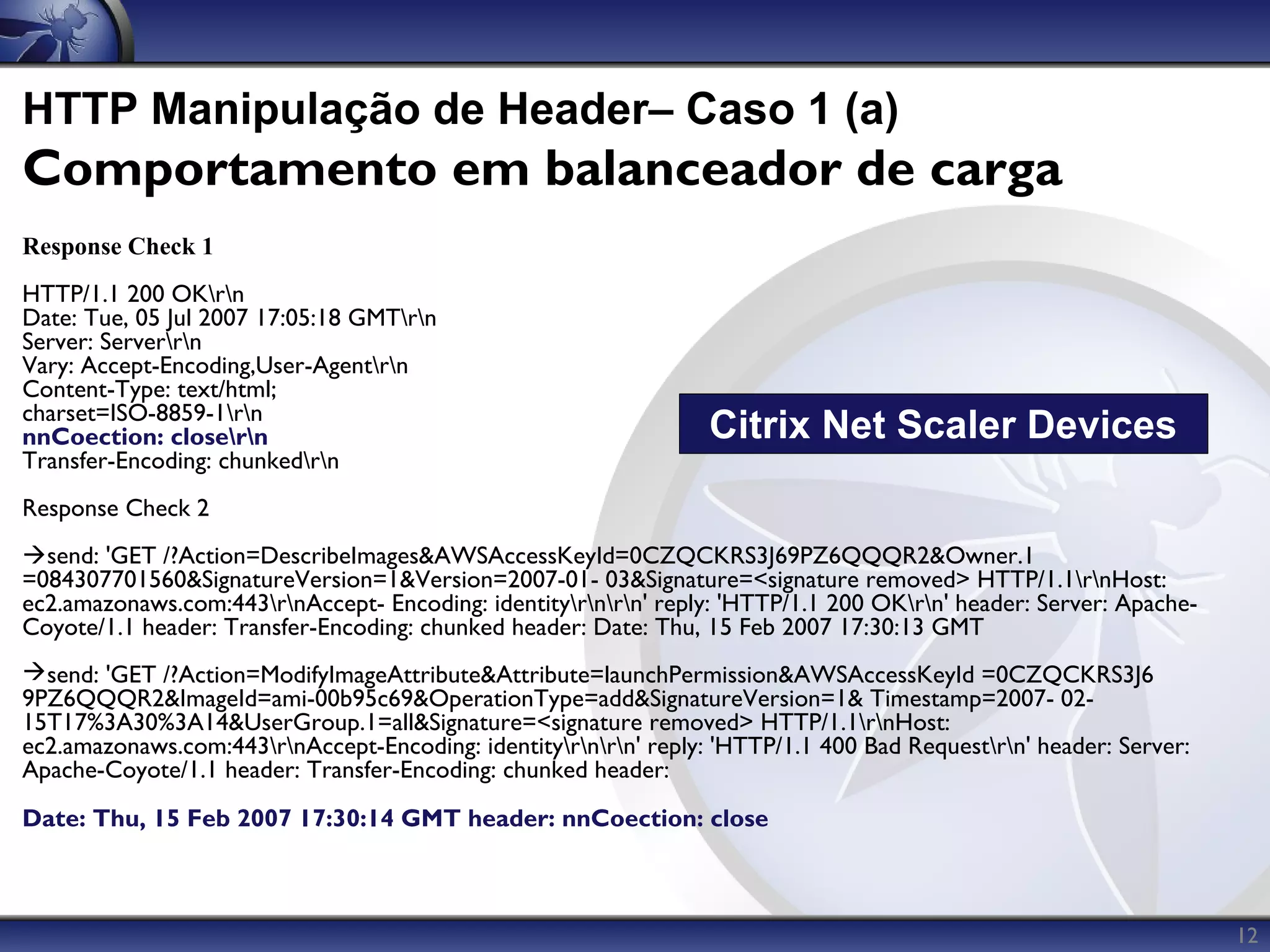 HTTP Manipulação de Header– Caso 1 (a)
Comportamento em balanceador de carga
Response Check 1
HTTP/1.1 200 OKrn
Date: Tue, 05 Jul 2007 17:05:18 GMTrn
Server: Serverrn
Vary: Accept-Encoding,User-Agentrn
Content-Type: text/html;
charset=ISO-8859-1rn
nnCoection: closern                                             Citrix Net Scaler Devices
Transfer-Encoding: chunkedrn
Response Check 2
send: 'GET /?Action=DescribeImages&AWSAccessKeyId=0CZQCKRS3J69PZ6QQQR2&Owner.1
=084307701560&SignatureVersion=1&Version=2007-01- 03&Signature=<signature removed> HTTP/1.1rnHost:
ec2.amazonaws.com:443rnAccept- Encoding: identityrnrn' reply: 'HTTP/1.1 200 OKrn' header: Server: Apache-
Coyote/1.1 header: Transfer-Encoding: chunked header: Date: Thu, 15 Feb 2007 17:30:13 GMT
send: 'GET /?Action=ModifyImageAttribute&Attribute=launchPermission&AWSAccessKeyId =0CZQCKRS3J6
9PZ6QQQR2&ImageId=ami-00b95c69&OperationType=add&SignatureVersion=1& Timestamp=2007- 02-
15T17%3A30%3A14&UserGroup.1=all&Signature=<signature removed> HTTP/1.1rnHost:
ec2.amazonaws.com:443rnAccept-Encoding: identityrnrn' reply: 'HTTP/1.1 400 Bad Requestrn' header: Server:
Apache-Coyote/1.1 header: Transfer-Encoding: chunked header:
Date: Thu, 15 Feb 2007 17:30:14 GMT header: nnCoection: close



                                                                                                                    12
 