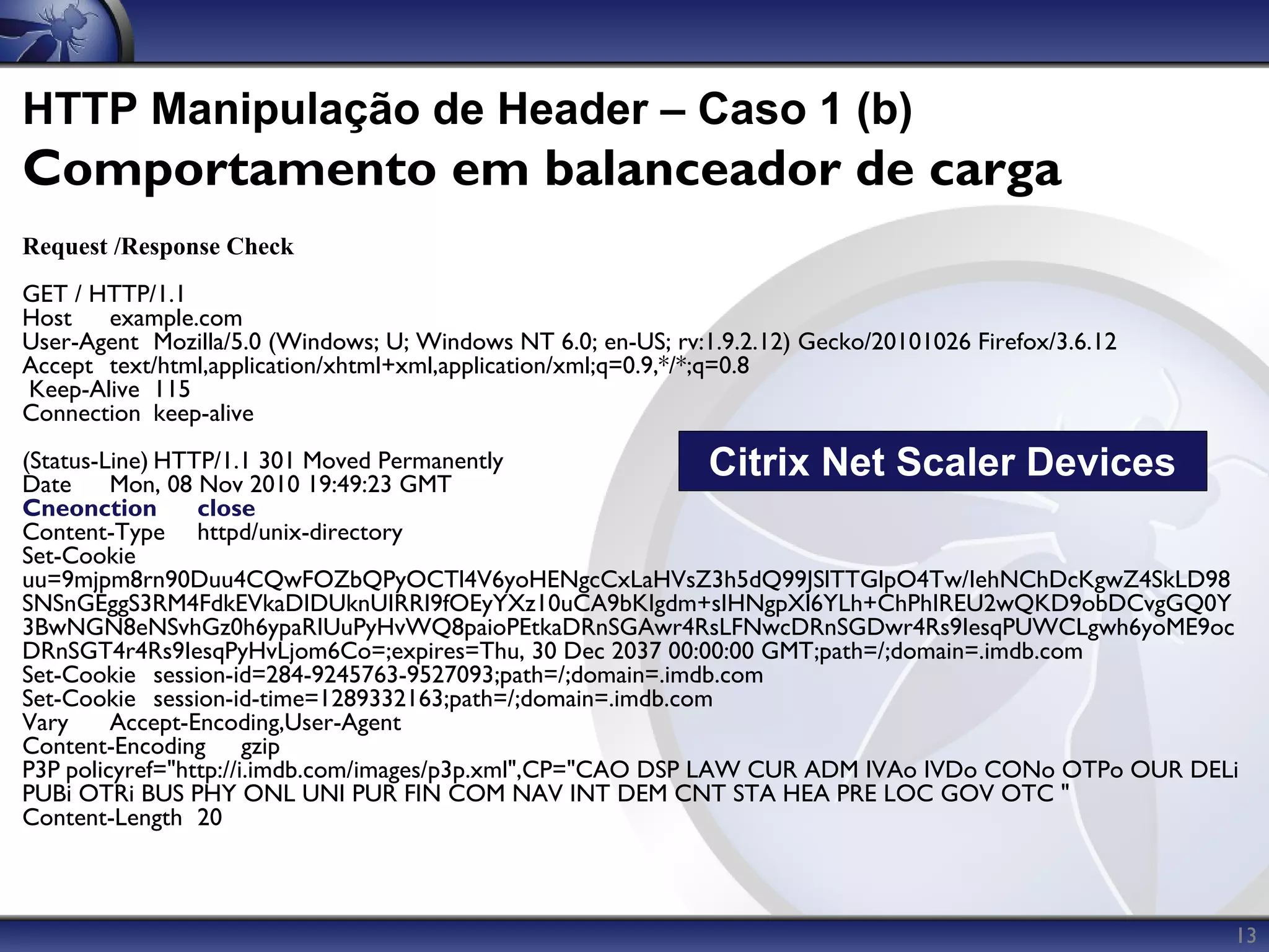 HTTP Manipulação de Header – Caso 1 (b)
Comportamento em balanceador de carga
Request /Response Check
GET / HTTP/1.1
Host   example.com
User-Agent Mozilla/5.0 (Windows; U; Windows NT 6.0; en-US; rv:1.9.2.12) Gecko/20101026 Firefox/3.6.12
Accept text/html,application/xhtml+xml,application/xml;q=0.9,*/*;q=0.8
Keep-Alive 115
Connection keep-alive
(Status-Line) HTTP/1.1 301 Moved Permanently
Date     Mon, 08 Nov 2010 19:49:23 GMT
                                                               Citrix Net Scaler Devices
Cneonction       close
Content-Type httpd/unix-directory
Set-Cookie
uu=9mjpm8rn90Duu4CQwFOZbQPyOCTl4V6yoHENgcCxLaHVsZ3h5dQ99JSlTTGlpO4Tw/IehNChDcKgwZ4SkLD98
SNSnGEggS3RM4FdkEVkaDIDUknUIRRI9fOEyYXz10uCA9bKIgdm+sIHNgpXl6YLh+ChPhIREU2wQKD9obDCvgGQ0Y
3BwNGN8eNSvhGz0h6ypaRIUuPyHvWQ8paioPEtkaDRnSGAwr4RsLFNwcDRnSGDwr4Rs9IesqPUWCLgwh6yoME9oc
DRnSGT4r4Rs9IesqPyHvLjom6Co=;expires=Thu, 30 Dec 2037 00:00:00 GMT;path=/;domain=.imdb.com
Set-Cookie session-id=284-9245763-9527093;path=/;domain=.imdb.com
Set-Cookie session-id-time=1289332163;path=/;domain=.imdb.com
Vary     Accept-Encoding,User-Agent
Content-Encoding gzip
P3P policyref="http://i.imdb.com/images/p3p.xml",CP="CAO DSP LAW CUR ADM IVAo IVDo CONo OTPo OUR DELi
PUBi OTRi BUS PHY ONL UNI PUR FIN COM NAV INT DEM CNT STA HEA PRE LOC GOV OTC "
Content-Length 20



                                                                                                        13
 