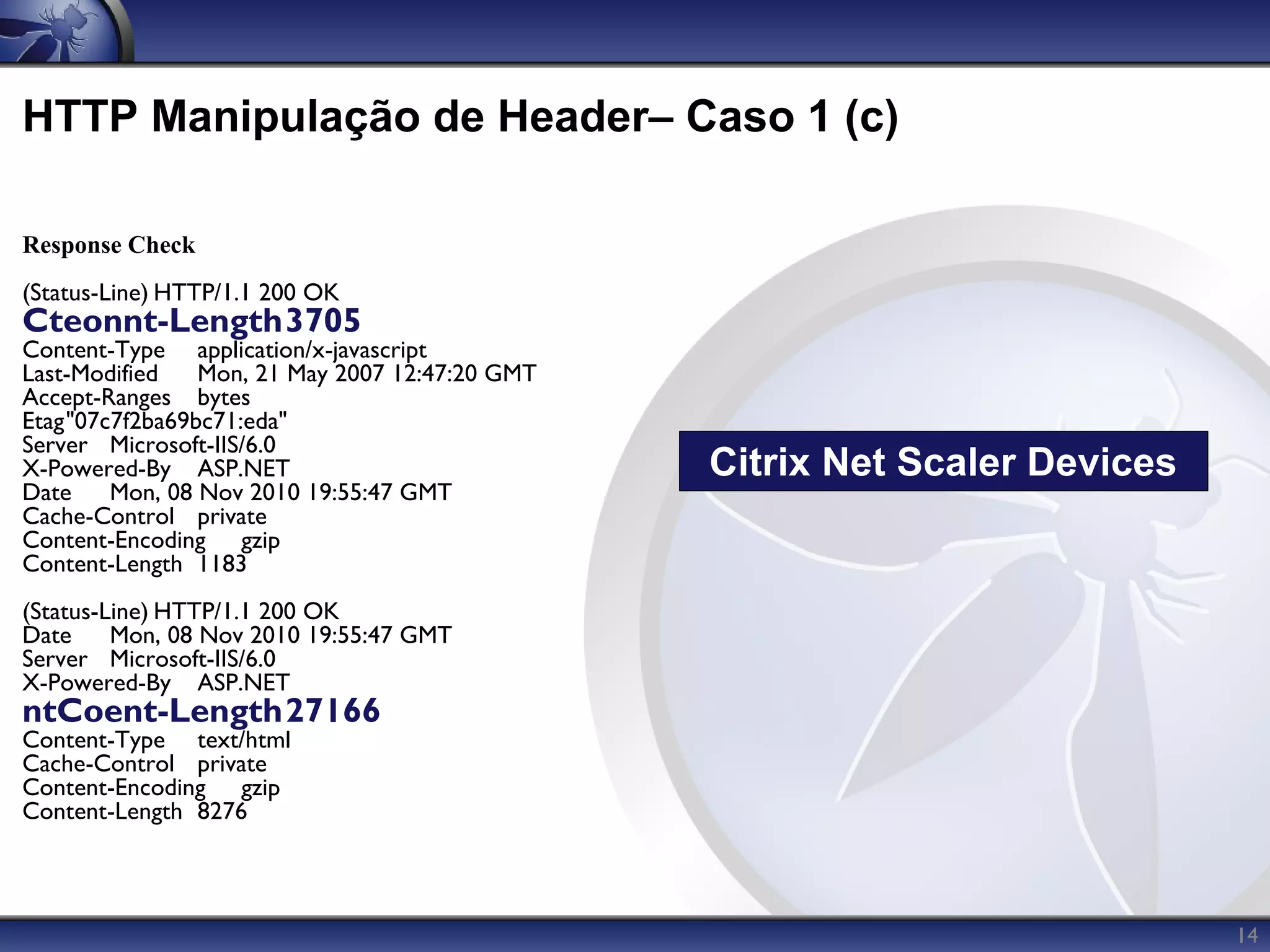 HTTP Manipulação de Header– Caso 1 (c)

Response Check
(Status-Line) HTTP/1.1 200 OK
Cteonnt-Length3705
Content-Type application/x-javascript
Last-Modified   Mon, 21 May 2007 12:47:20 GMT
Accept-Ranges bytes
Etag"07c7f2ba69bc71:eda"
Server Microsoft-IIS/6.0
X-Powered-By ASP.NET                            Citrix Net Scaler Devices
Date    Mon, 08 Nov 2010 19:55:47 GMT
Cache-Control private
Content-Encoding gzip
Content-Length 1183
(Status-Line) HTTP/1.1 200 OK
Date     Mon, 08 Nov 2010 19:55:47 GMT
Server Microsoft-IIS/6.0
X-Powered-By ASP.NET
ntCoent-Length27166
Content-Type text/html
Cache-Control private
Content-Encoding gzip
Content-Length 8276



                                                                            14
 