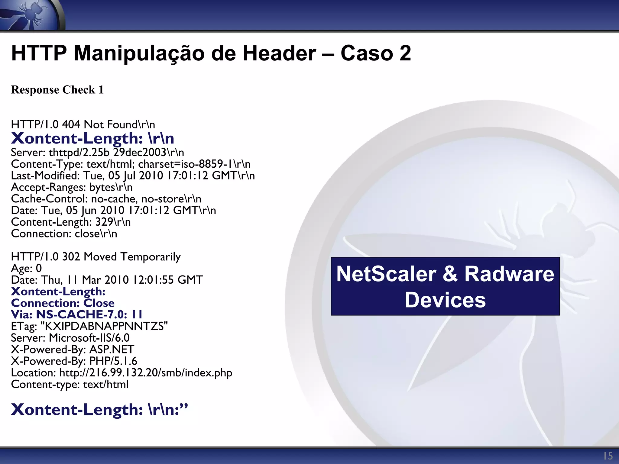 HTTP Manipulação de Header – Caso 2
Response Check 1

HTTP/1.0 404 Not Foundrn
Xontent-Length: rn
Server: thttpd/2.25b 29dec2003rn
Content-Type: text/html; charset=iso-8859-1rn
Last-Modified: Tue, 05 Jul 2010 17:01:12 GMTrn
Accept-Ranges: bytesrn
Cache-Control: no-cache, no-storern
Date: Tue, 05 Jun 2010 17:01:12 GMTrn
Content-Length: 329rn
Connection: closern
HTTP/1.0 302 Moved Temporarily
Age: 0
Date: Thu, 11 Mar 2010 12:01:55 GMT                NetScaler & Radware
Xontent-Length:
Connection: Close                                        Devices
Via: NS-CACHE-7.0: 11
ETag: "KXIPDABNAPPNNTZS"
Server: Microsoft-IIS/6.0
X-Powered-By: ASP.NET
X-Powered-By: PHP/5.1.6
Location: http://216.99.132.20/smb/index.php
Content-type: text/html

Xontent-Length: rn:”

                                                                         15
 