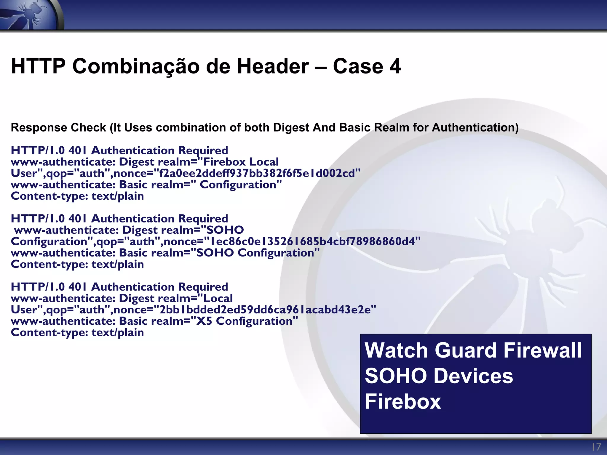 HTTP Combinação de Header – Case 4

Response Check (It Uses combination of both Digest And Basic Realm for Authentication)
HTTP/1.0 401 Authentication Required
www-authenticate: Digest realm="Firebox Local
User",qop="auth",nonce="f2a0ee2ddeff937bb382f6f5e1d002cd"
www-authenticate: Basic realm=" Configuration"
Content-type: text/plain
HTTP/1.0 401 Authentication Required
www-authenticate: Digest realm="SOHO
Configuration",qop="auth",nonce="1ec86c0e135261685b4cbf78986860d4"
www-authenticate: Basic realm="SOHO Configuration"
Content-type: text/plain
HTTP/1.0 401 Authentication Required
www-authenticate: Digest realm="Local
User",qop="auth",nonce="2bb1bdded2ed59dd6ca961acabd43e2e"
www-authenticate: Basic realm="X5 Configuration"
Content-type: text/plain
                                                            Watch Guard Firewall
                                                            SOHO Devices
                                                            Firebox
                                                                                         17
 