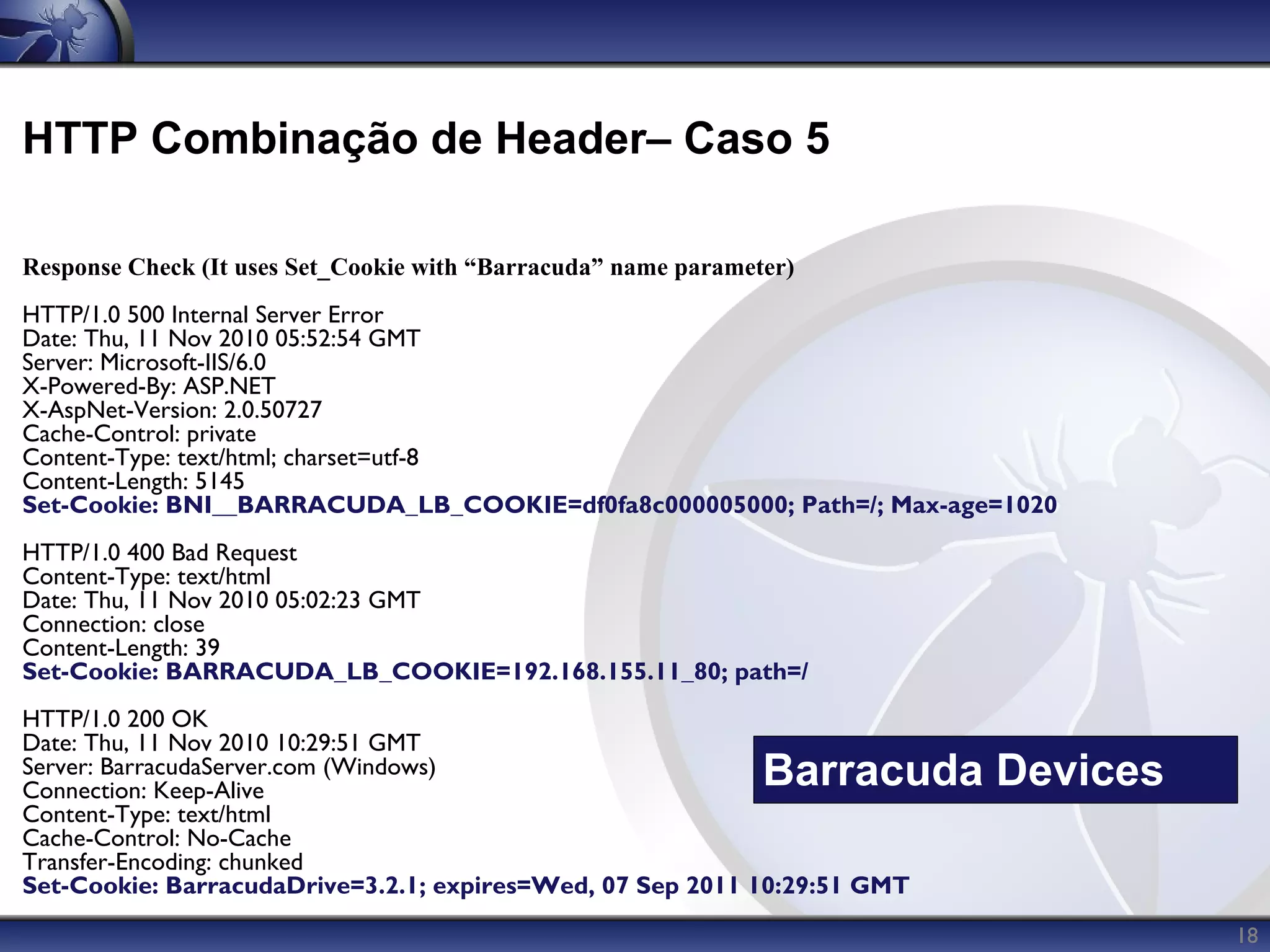 HTTP Combinação de Header– Caso 5

Response Check (It uses Set_Cookie with “Barracuda” name parameter)
HTTP/1.0 500 Internal Server Error
Date: Thu, 11 Nov 2010 05:52:54 GMT
Server: Microsoft-IIS/6.0
X-Powered-By: ASP.NET
X-AspNet-Version: 2.0.50727
Cache-Control: private
Content-Type: text/html; charset=utf-8
Content-Length: 5145
Set-Cookie: BNI__BARRACUDA_LB_COOKIE=df0fa8c000005000; Path=/; Max-age=1020
HTTP/1.0 400 Bad Request
Content-Type: text/html
Date: Thu, 11 Nov 2010 05:02:23 GMT
Connection: close
Content-Length: 39
Set-Cookie: BARRACUDA_LB_COOKIE=192.168.155.11_80; path=/
HTTP/1.0 200 OK
Date: Thu, 11 Nov 2010 10:29:51 GMT
Server: BarracudaServer.com (Windows)
Connection: Keep-Alive
                                                                Barracuda Devices
Content-Type: text/html
Cache-Control: No-Cache
Transfer-Encoding: chunked
Set-Cookie: BarracudaDrive=3.2.1; expires=Wed, 07 Sep 2011 10:29:51 GMT
                                                                                    18
 