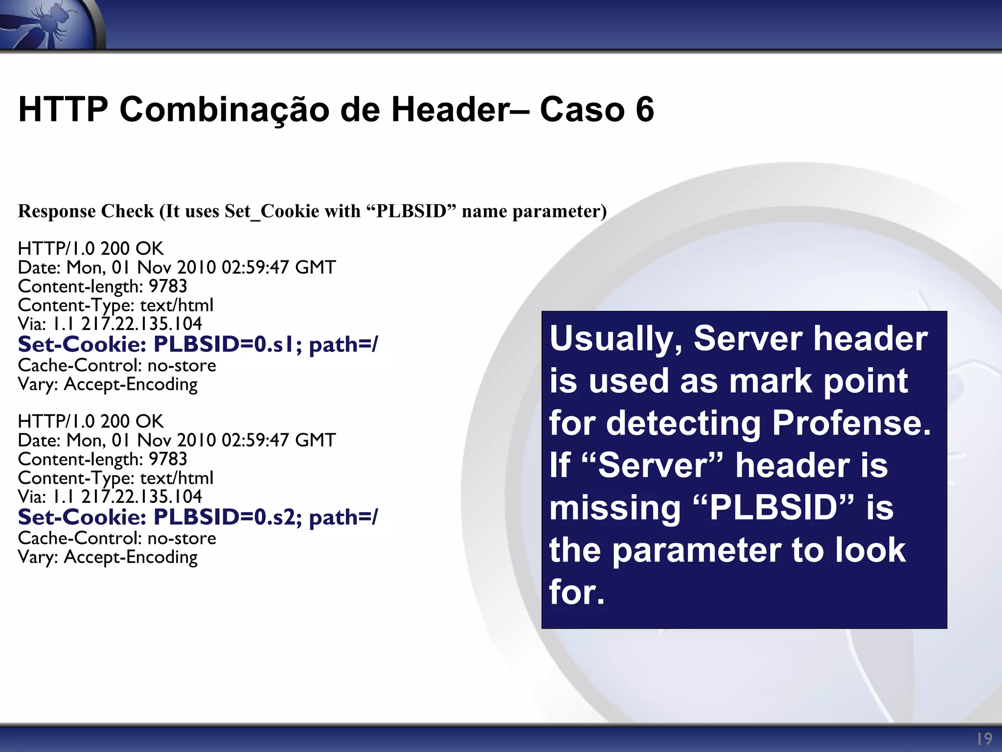 HTTP Combinação de Header– Caso 6

Response Check (It uses Set_Cookie with “PLBSID” name parameter)
HTTP/1.0 200 OK
Date: Mon, 01 Nov 2010 02:59:47 GMT
Content-length: 9783
Content-Type: text/html
Via: 1.1 217.22.135.104
Set-Cookie: PLBSID=0.s1; path=/                          Usually, Server header
Cache-Control: no-store
Vary: Accept-Encoding                                    is used as mark point
HTTP/1.0 200 OK
Date: Mon, 01 Nov 2010 02:59:47 GMT
                                                         for detecting Profense.
Content-length: 9783
Content-Type: text/html                                  If “Server” header is
Via: 1.1 217.22.135.104
Set-Cookie: PLBSID=0.s2; path=/                          missing “PLBSID” is
Cache-Control: no-store
Vary: Accept-Encoding                                    the parameter to look
                                                         for.


                                                                                   19
 