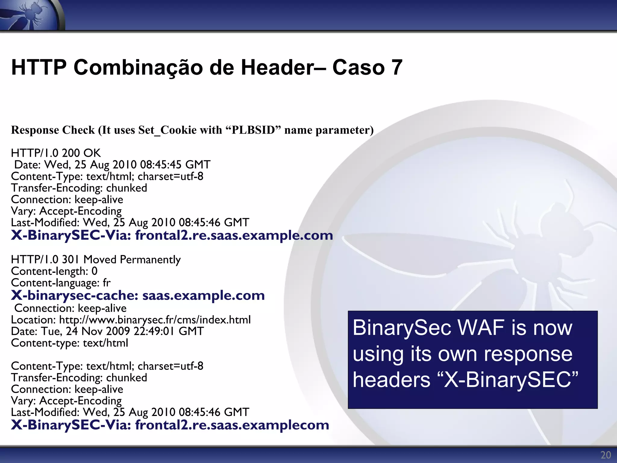 HTTP Combinação de Header– Caso 7

Response Check (It uses Set_Cookie with “PLBSID” name parameter)
HTTP/1.0 200 OK
 Date: Wed, 25 Aug 2010 08:45:45 GMT
Content-Type: text/html; charset=utf-8
Transfer-Encoding: chunked
Connection: keep-alive
Vary: Accept-Encoding
Last-Modified: Wed, 25 Aug 2010 08:45:46 GMT
X-BinarySEC-Via: frontal2.re.saas.example.com
HTTP/1.0 301 Moved Permanently
Content-length: 0
Content-language: fr
X-binarysec-cache: saas.example.com
 Connection: keep-alive
Location: http://www.binarysec.fr/cms/index.html
Date: Tue, 24 Nov 2009 22:49:01 GMT                         BinarySec WAF is now
Content-type: text/html
Content-Type: text/html; charset=utf-8
                                                            using its own response
Transfer-Encoding: chunked
Connection: keep-alive                                      headers “X-BinarySEC”
Vary: Accept-Encoding
Last-Modified: Wed, 25 Aug 2010 08:45:46 GMT
X-BinarySEC-Via: frontal2.re.saas.examplecom

                                                                                     20
 