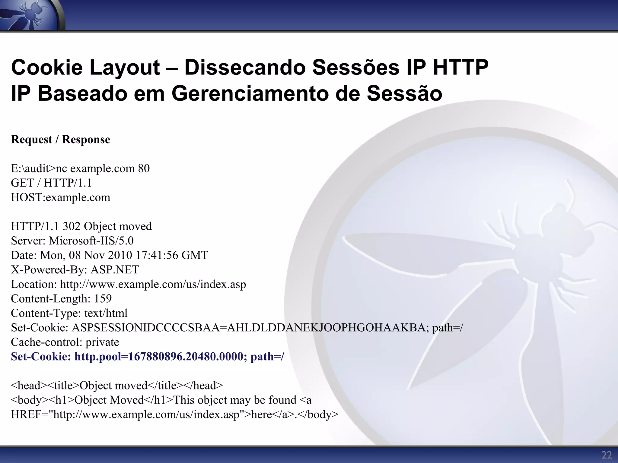 Cookie Layout – Dissecando Sessões IP HTTP
IP Baseado em Gerenciamento de Sessão
Request / Response

E:audit>nc example.com 80
GET / HTTP/1.1
HOST:example.com

HTTP/1.1 302 Object moved
Server: Microsoft-IIS/5.0
Date: Mon, 08 Nov 2010 17:41:56 GMT
X-Powered-By: ASP.NET
Location: http://www.example.com/us/index.asp
Content-Length: 159
Content-Type: text/html
Set-Cookie: ASPSESSIONIDCCCCSBAA=AHLDLDDANEKJOOPHGOHAAKBA; path=/
Cache-control: private
Set-Cookie: http.pool=167880896.20480.0000; path=/

<head><title>Object moved</title></head>
<body><h1>Object Moved</h1>This object may be found <a
HREF="http://www.example.com/us/index.asp">here</a>.</body>


                                                                    22
 