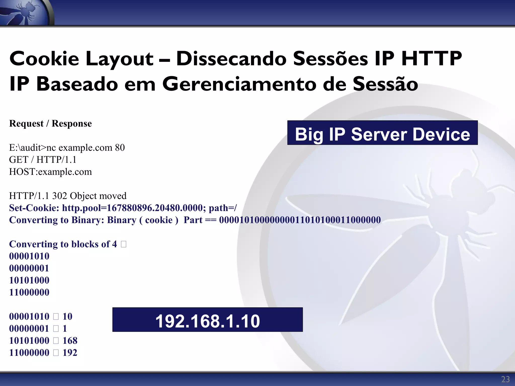 Cookie Layout – Dissecando Sessões IP HTTP
IP Baseado em Gerenciamento de Sessão
Request / Response
                                                             Big IP Server Device
E:audit>nc example.com 80
GET / HTTP/1.1
HOST:example.com

HTTP/1.1 302 Object moved
Set-Cookie: http.pool=167880896.20480.0000; path=/
Converting to Binary: Binary ( cookie ) Part == 00001010000000011010100011000000

Converting to blocks of 4 
00001010
00000001
10101000
11000000

00001010  10
00000001  1                   192.168.1.10
10101000  168
11000000  192

                                                                                    23
 