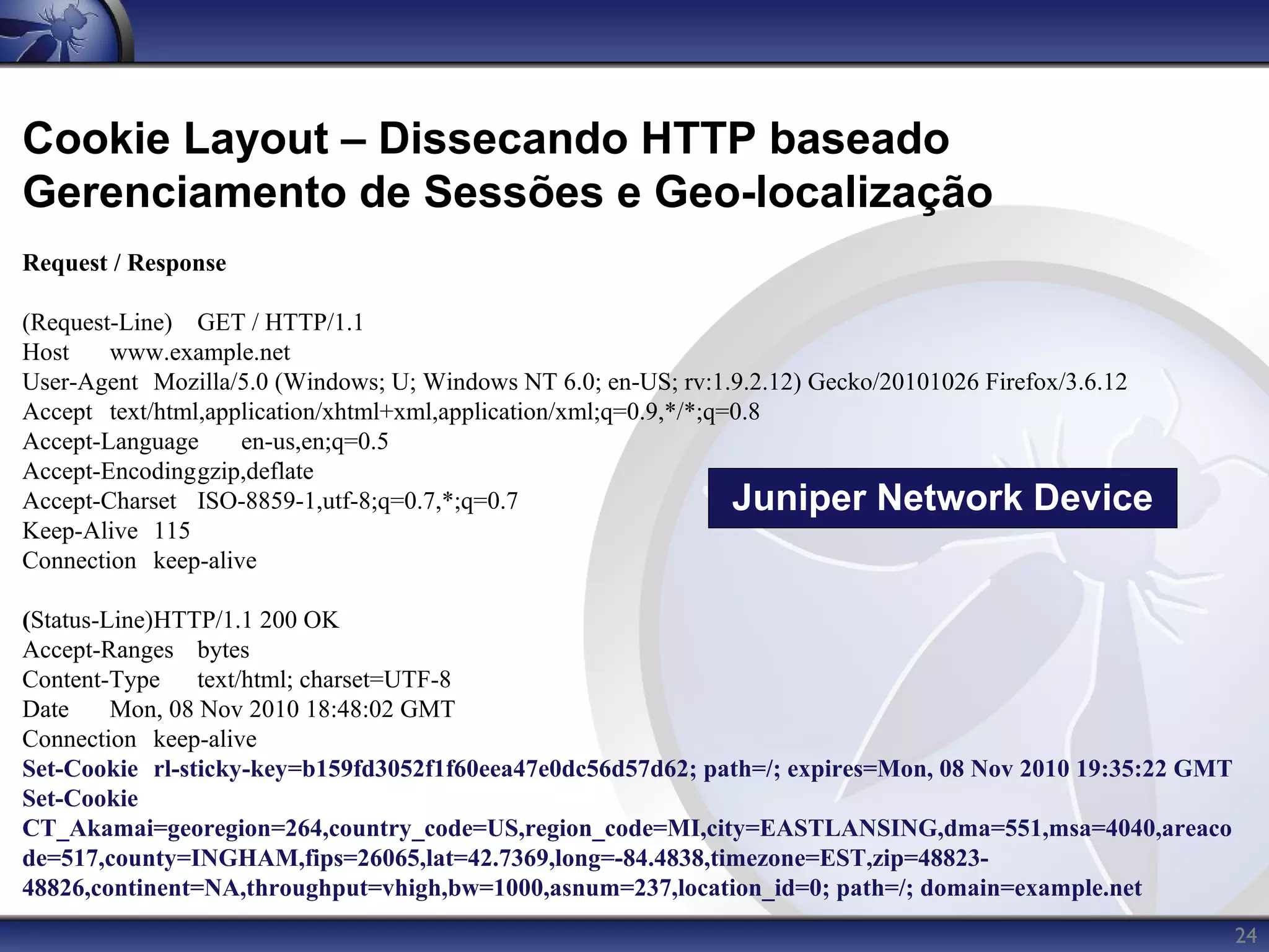 Cookie Layout – Dissecando HTTP baseado
Gerenciamento de Sessões e Geo-localização
Request / Response

(Request-Line) GET / HTTP/1.1
Host    www.example.net
User-Agent Mozilla/5.0 (Windows; U; Windows NT 6.0; en-US; rv:1.9.2.12) Gecko/20101026 Firefox/3.6.12
Accept text/html,application/xhtml+xml,application/xml;q=0.9,*/*;q=0.8
Accept-Language     en-us,en;q=0.5
Accept-Encodinggzip,deflate
Accept-Charset ISO-8859-1,utf-8;q=0.7,*;q=0.7                      Juniper Network Device
Keep-Alive 115
Connection keep-alive

(Status-Line)HTTP/1.1 200 OK
Accept-Ranges bytes
Content-Type     text/html; charset=UTF-8
Date     Mon, 08 Nov 2010 18:48:02 GMT
Connection keep-alive
Set-Cookie rl-sticky-key=b159fd3052f1f60eea47e0dc56d57d62; path=/; expires=Mon, 08 Nov 2010 19:35:22 GMT
Set-Cookie
CT_Akamai=georegion=264,country_code=US,region_code=MI,city=EASTLANSING,dma=551,msa=4040,areaco
de=517,county=INGHAM,fips=26065,lat=42.7369,long=-84.4838,timezone=EST,zip=48823-
48826,continent=NA,throughput=vhigh,bw=1000,asnum=237,location_id=0; path=/; domain=example.net
                                                                                                           24
 