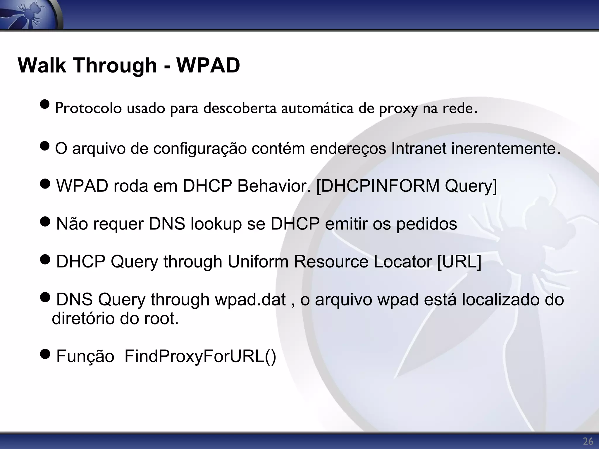 Walk Through - WPAD
 Protocolo usado para descoberta automática de proxy na rede.

 O arquivo de configuração contém endereços Intranet inerentemente .

 WPAD roda em DHCP Behavior. [DHCPINFORM Query]

 Não requer DNS lookup se DHCP emitir os pedidos

 DHCP Query through Uniform Resource Locator [URL]

 DNS Query through wpad.dat , o arquivo wpad está localizado do
  diretório do root.

 Função FindProxyForURL()



                                                                        26
 