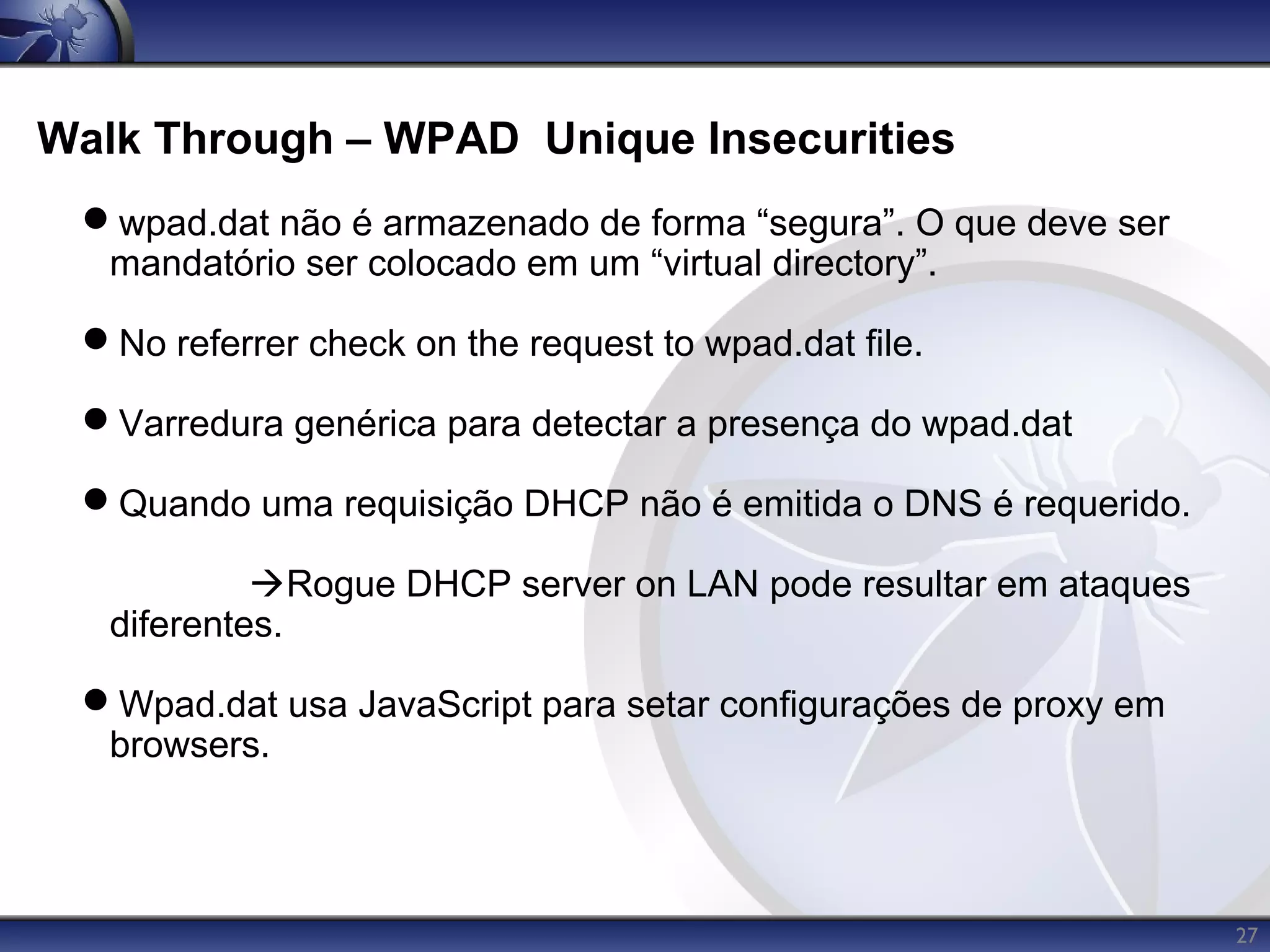 Walk Through – WPAD Unique Insecurities
 wpad.dat não é armazenado de forma “segura”. O que deve ser
  mandatório ser colocado em um “virtual directory”.

 No referrer check on the request to wpad.dat file.

 Varredura genérica para detectar a presença do wpad.dat

 Quando uma requisição DHCP não é emitida o DNS é requerido.

            Rogue DHCP server on LAN pode resultar em ataques
   diferentes.

 Wpad.dat usa JavaScript para setar configurações de proxy em
  browsers.



                                                                 27
 