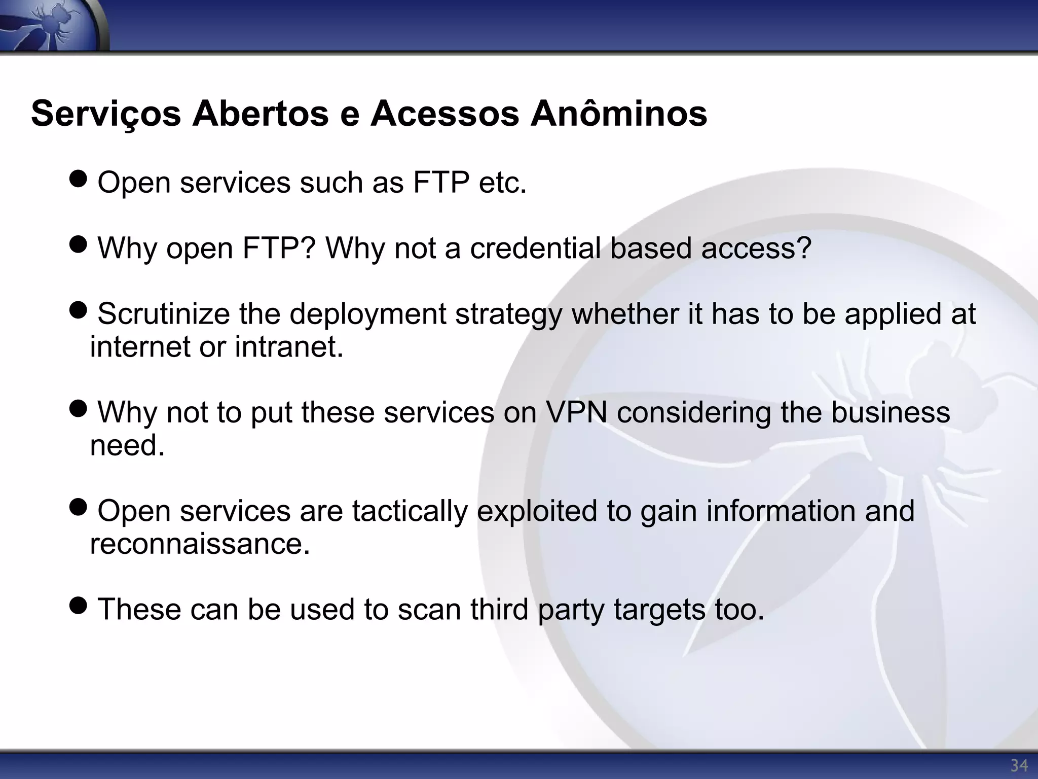 Serviços Abertos e Acessos Anôminos
 Open services such as FTP etc.

 Why open FTP? Why not a credential based access?

 Scrutinize the deployment strategy whether it has to be applied at
  internet or intranet.

 Why not to put these services on VPN considering the business
  need.

 Open services are tactically exploited to gain information and
  reconnaissance.

 These can be used to scan third party targets too.




                                                                       34
 