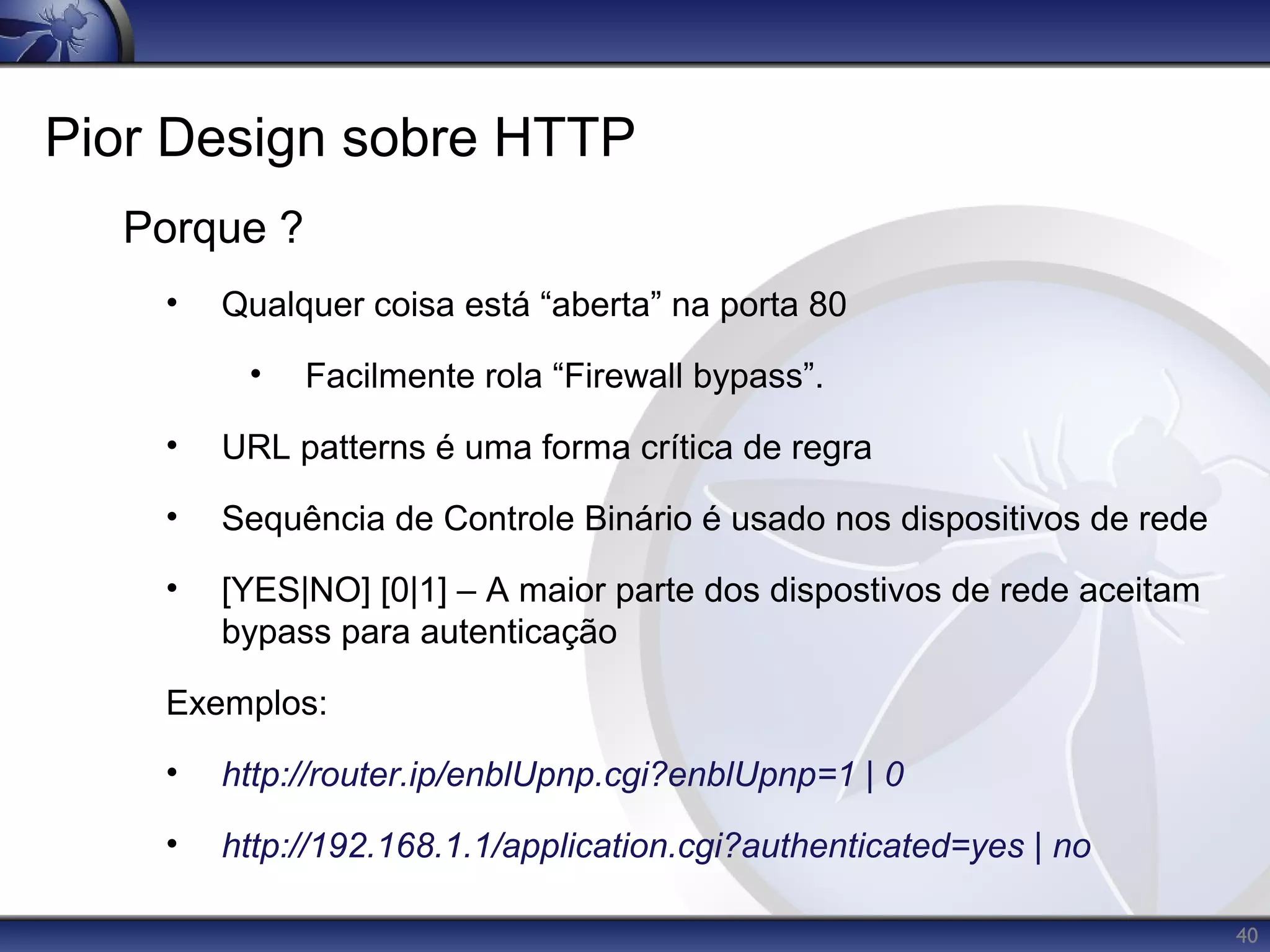 Pior Design sobre HTTP
  Porque ?
    •   Qualquer coisa está “aberta” na porta 80

         •   Facilmente rola “Firewall bypass”.

    •   URL patterns é uma forma crítica de regra

    •   Sequência de Controle Binário é usado nos dispositivos de rede

    •   [YES|NO] [0|1] – A maior parte dos dispostivos de rede aceitam
        bypass para autenticação

    Exemplos:

    •   http://router.ip/enblUpnp.cgi?enblUpnp=1 | 0

    •   http://192.168.1.1/application.cgi?authenticated=yes | no

                                                                         40
 