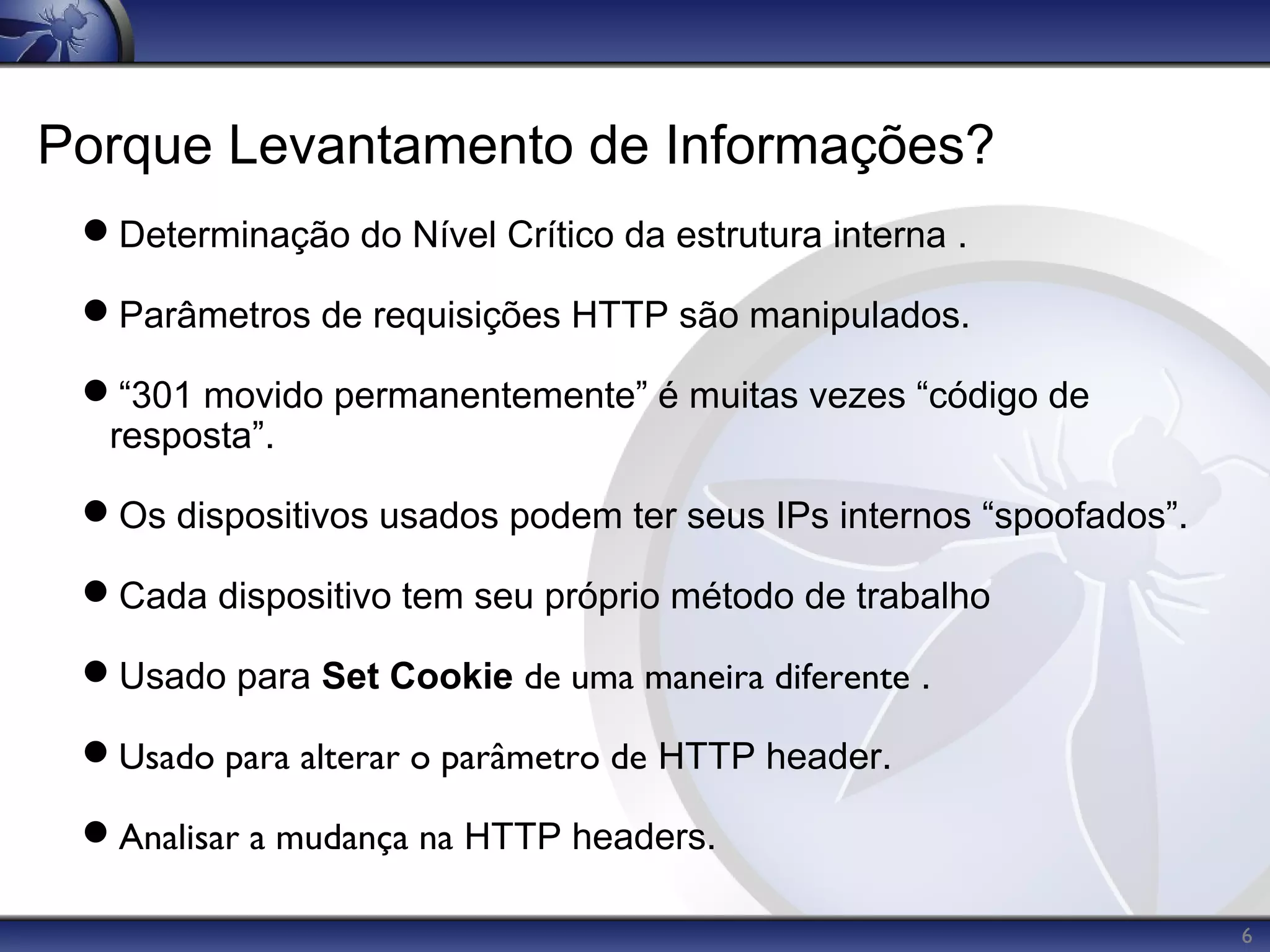 Porque Levantamento de Informações?
 Determinação do Nível Crítico da estrutura interna .

 Parâmetros de requisições HTTP são manipulados.

 “301 movido permanentemente” é muitas vezes “código de
  resposta”.

 Os dispositivos usados podem ter seus IPs internos “spoofados”.

 Cada dispositivo tem seu próprio método de trabalho

 Usado para Set Cookie de uma maneira diferente .

 Usado para alterar o parâmetro de HTTP header.

 Analisar a mudança na HTTP headers.

                                                                    6
 