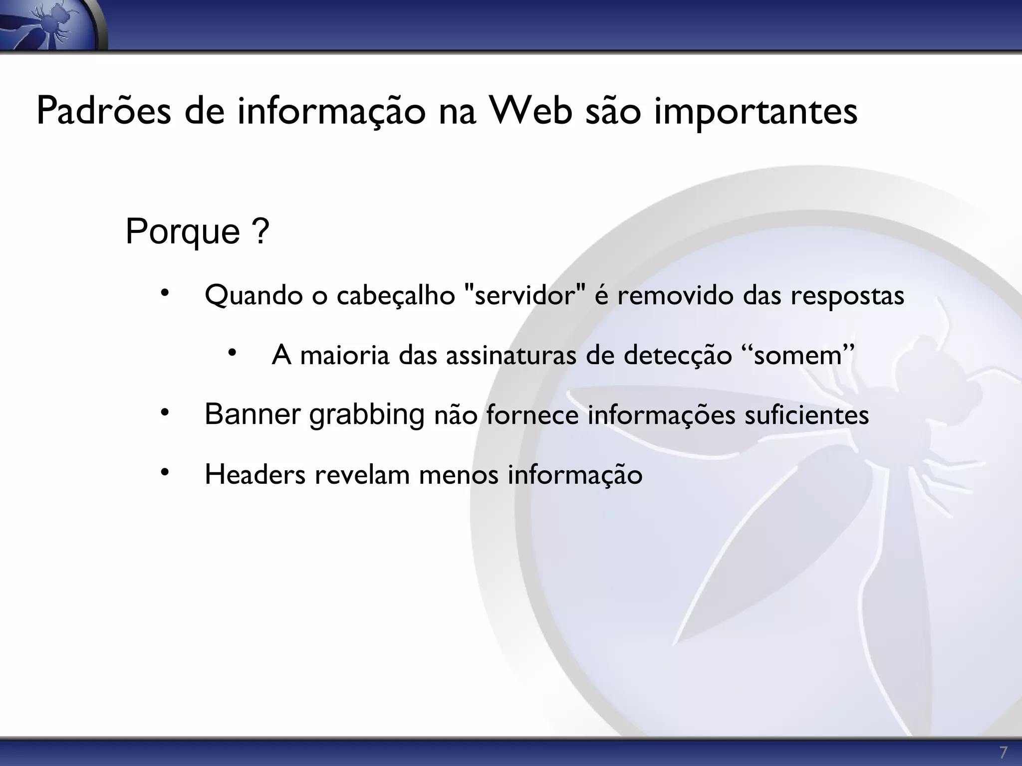 Padrões de informação na Web são importantes

    Porque ?
      •   Quando o cabeçalho "servidor" é removido das respostas
           •   A maioria das assinaturas de detecção “somem”
      •   Banner grabbing não fornece informações suficientes
      •   Headers revelam menos informação




                                                                   7
 