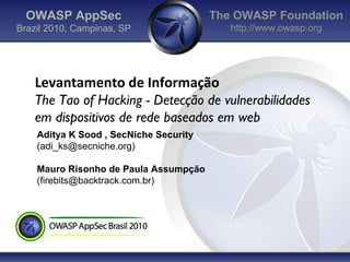 OWASP AppSec                          The OWASP Foundation
Brazil 2010, Campinas, SP                  http://www.owasp.org




    Levantamento de Informação
    The Tao of Hacking - Detecção de vulnerabilidades
    em dispositivos de rede baseados em web
    Aditya K Sood , SecNiche Security
    (adi_ks@secniche.org)

    Mauro Risonho de Paula Assumpção
    (firebits@backtrack.com.br)
 