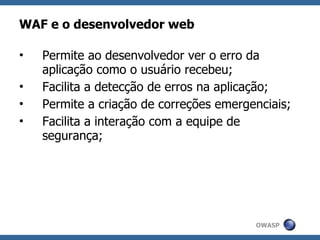 WAF e o desenvolvedor web

•   Permite ao desenvolvedor ver o erro da
    aplicação como o usuário recebeu;
•   Facilita a detecção de erros na aplicação;
•   Permite a criação de correções emergenciais;
•   Facilita a interação com a equipe de
    segurança;




                                         OWASP
 