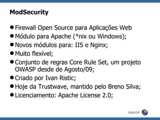 ModSecurity

 Firewall Open Source para Aplicações Web
 Módulo para Apache (*nix ou Windows);
 Novos módulos para: IIS e Nginx;
 Muito flexível;
 Conjunto de regras Core Rule Set, um projeto
  OWASP desde de Agosto/09;
 Criado por Ivan Ristic;
 Hoje da Trustwave, mantido pelo Breno Silva;
 Licenciamento: Apache License 2.0;

                                         OWASP
 